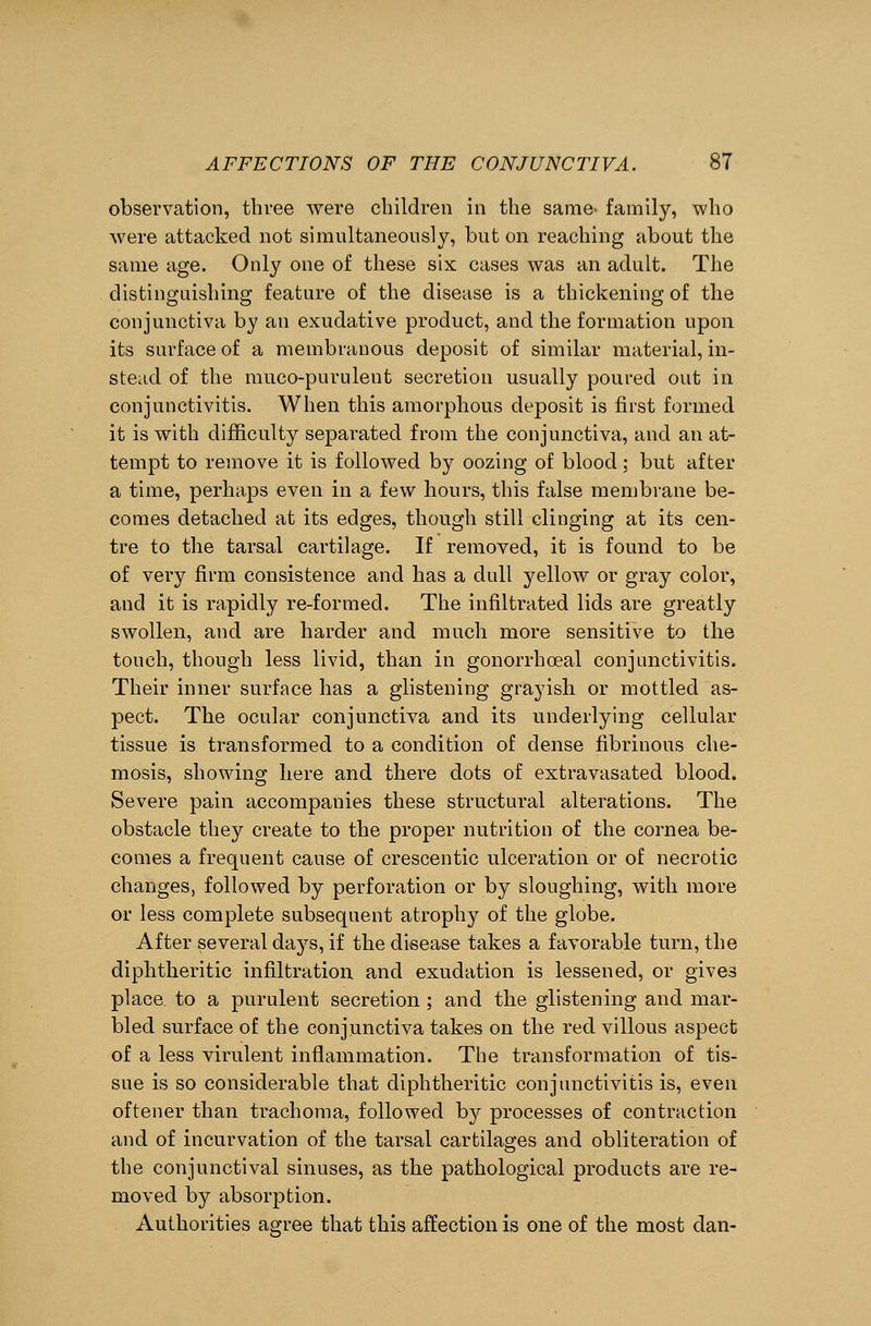 observation, three were children in the same^ family, who were attacked not simultaneously, but on reaching about the same age. Only one of these six cases was an adult. The distinguishing feature of the disease is a thickening of the conjunctiva by an exudative product, and the formation upon its surface of a membranous deposit of similar material, in- stead of the muco-purulent secretion usually poured out in conjunctivitis. When this amorphous deposit is first formed it is with difficulty separated from the conjunctiva, and an at- tempt to remove it is followed by oozing of blood; but after a time, perhaps even in a few hours, this false membrane be- comes detached at its edges, though still clinging at its cen- tre to the tarsal cartilage. If removed, it is found to be of very firm consistence and has a dull yellow or gray color, and it is rapidly re-formed. The infiltrated lids are greatly swollen, and are harder and much more sensitive to the touch, though less livid, than in gonorrhoeal conjunctivitis. Their inner surface has a glistening grayish or mottled as- pect. The ocular conjunctiva and its underlying cellular tissue is transformed to a condition of dense fibrinous che- mosis, showing here and there dots of extravasated blood. Severe pain accompanies these structural alterations. The obstacle they create to the proper nutrition of the cornea be- comes a frequent cause of crescentic ulceration or of necrotic changes, followed by perforation or by sloughing, with more or less complete subsequent atrophy of the globe. After several days, if the disease takes a favorable turn, the diphtheritic infiltration and exudation is lessened, or gives place to a purulent secretion ; and the glistening and mar- bled surface of the conjunctiva takes on the red villous aspect of a less virulent inflammation. The transformation of tis- sue is so considerable that diphtheritic conjunctivitis is, even oftener than trachoma, followed by processes of contraction and of incurvation of the tarsal cartilages and obliteration of the conjunctival sinuses, as the pathological products are re- moved by absorption. Authorities agree that this affection is one of the most dan-