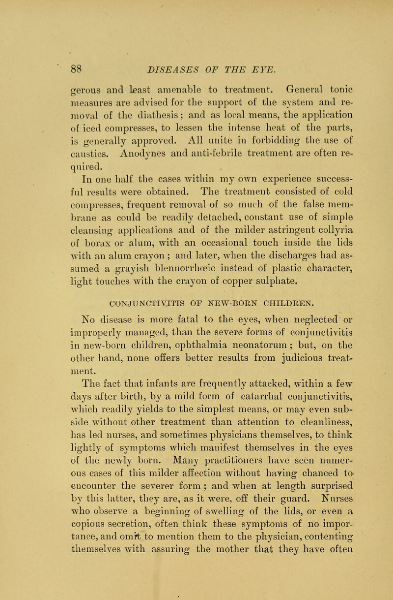 gerous and least amenable to treatment. General tonic measures are advised for the support of the system and re- moval of the diathesis; and as local means, the application of iced compresses, to lessen the intense heat of the parts, is generally approved. All unite in forbidding the use of caustics. Anodynes and anti-febrile treatment are often re- quired. In one half the cases within my own experience success- ful results were obtained. The treatment consisted of cold compresses, frequent removal of so much of the false mem- brane as could be readily detached, constant use of simple cleansing applications and of the milder astringent collyria of borax or alum, with an occasional touch inside the lids with an alum crayon ; and later, when the discharges had as- sumed a grayish blennorrhoeic instead of plastic character, light touches with the crayon of copper sulphate. CONJUNCTIVITIS OF NEW-BORN CHILDREN. No disease is more fatal to the eyes, when neglected or improperly managed, than the severe forms of conjunctivitis in new-born children, ophthalmia neonatorum ; but, on the other hand, none offers better results from judicious treat- ment. The fact that infants are frequently attacked, within a fewr days after birth, by a mild form of catarrhal conjunctivitis, which readily yields to the simplest means, or may even sub- side without other treatment than attention to cleanliness, has led nurses, and sometimes physicians themselves, to think lightly of symptoms which manifest themselves in the eyes of the newly born. Many practitioners have seen numer- ous cases of this milder affection without haying chanced to encounter the severer form ; and when at length surprised by this latter, they are, as it were, off their guard. Nurses who observe a beginning of swelling of the lids, or even a copious secretion, often think these symptoms of no impor- tance, and omit to mention them to the physician, contenting themselves with assuring the mother that they have often