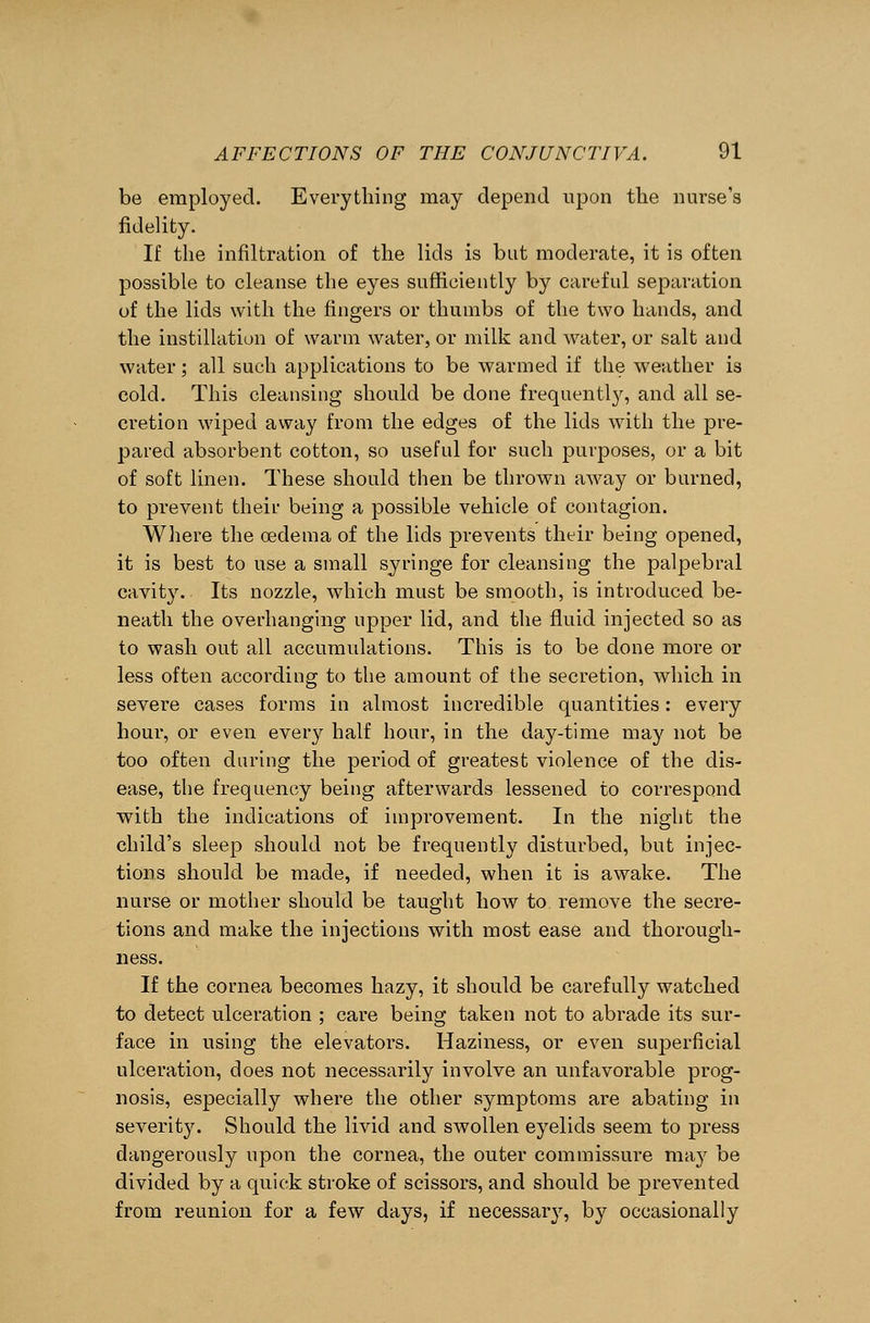 be employed. Everything may depend upon the nurse's fidelity. If the infiltration, of the lids is but moderate, it is often possible to cleanse the eyes sufficiently by careful separation of the lids with the fingers or thumbs of the two hands, and the instillation of warm water, or milk and water, or salt and water; all such applications to be warmed if the weather is cold. This cleansing should be done frequently, and all se- cretion wiped away from the edges of the lids with the pre- pared absorbent cotton, so useful for such purposes, or a bit of soft linen. These should then be thrown away or burned, to prevent their being a possible vehicle of contagion. Where the oedema of the lids prevents their being opened, it is best to use a small syringe for cleansing the palpebral cavity. Its nozzle, which must be smooth, is introduced be- neath the overhanging upper lid, and the fluid injected so as to wash out all accumulations. This is to be done more or less often according to the amount of the secretion, which in severe cases forms in almost incredible quantities: every hour, or even every half hour, in the day-time may not be too often during the period of greatest violence of the dis- ease, the frequency being afterwards lessened to correspond with the indications of improvement. In the night the child's sleep should not be frequently disturbed, but injec- tions should be made, if needed, when it is awake. The nurse or mother should be taught how to remove the secre- tions and make the injections with most ease and thorough- ness. If the cornea becomes hazy, it should be carefully watched to detect ulceration ; care being taken not to abrade its sur- face in using the elevators. Haziness, or even superficial ulceration, does not necessarily involve an unfavorable prog- nosis, especially where the other symptoms are abating in severity. Should the livid and swollen eyelids seem to press dangerously upon the cornea, the outer commissure may be divided by a quick stroke of scissors, and should be prevented from reunion for a few days, if necessary, by occasionally