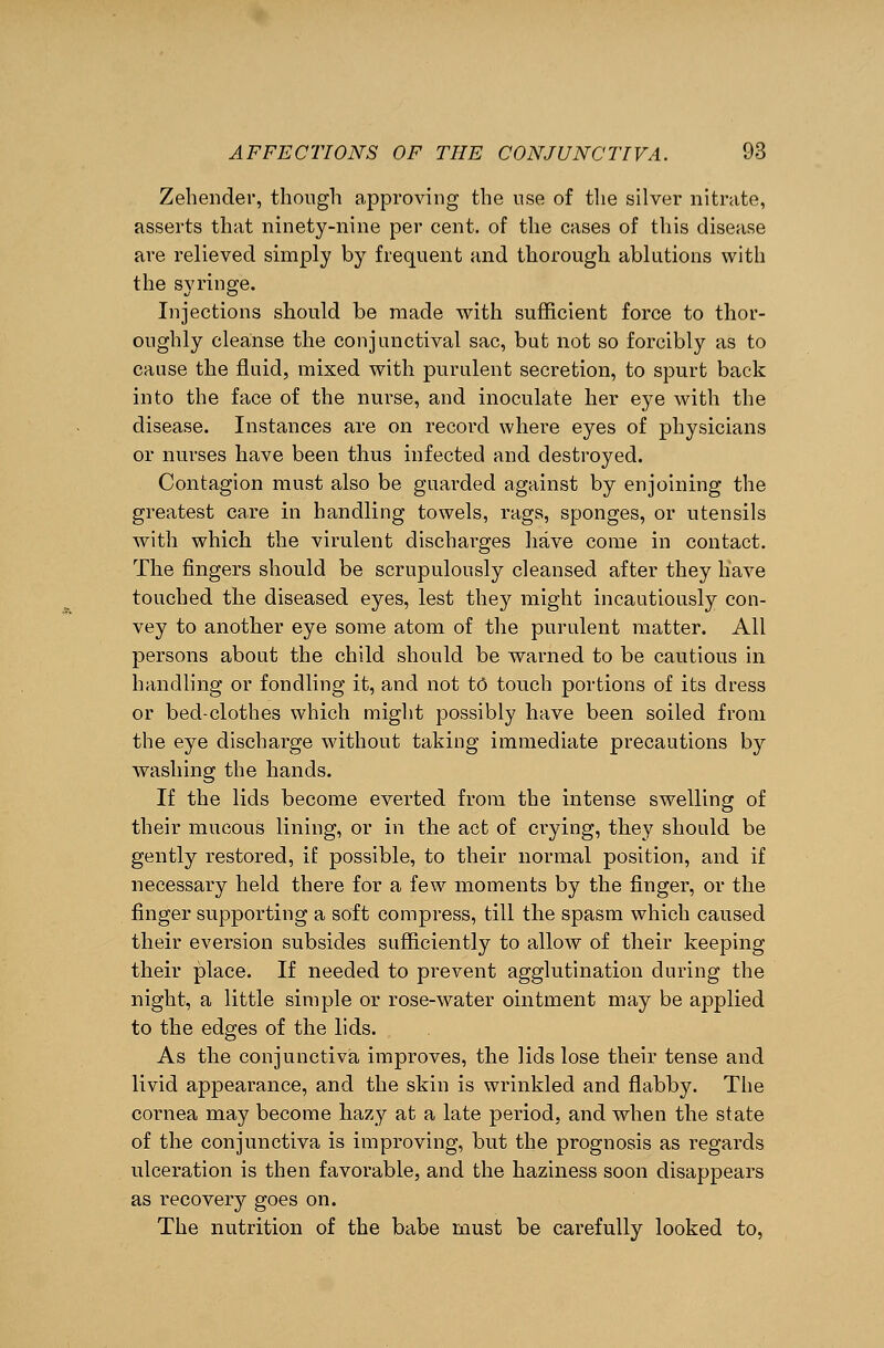 Zehender, though approving the use of the silver nitrate, asserts that ninety-nine per cent, of the cases of this disease are relieved simply by frequent and thorough ablutions with the syringe. Injections should be made with sufficient force to thor- oughly cleanse the conjunctival sac, but not so forcibly as to cause the fluid, mixed with purulent secretion, to spurt back into the face of the nurse, and inoculate her eye with the disease. Instances are on record where eyes of physicians or nurses have been thus infected and destroyed. Contagion must also be guarded against by enjoining the greatest care in handling towels, rags, sponges, or utensils with which the virulent discharges have come in contact. The fingers should be scrupulously cleansed after they have touched the diseased eyes, lest they might incautiously con- vey to another eye some atom of the purulent matter. All persons about the child should be warned to be cautious in handling or fondling it, and not to touch portions of its dress or bed-clothes which might possibly have been soiled from the eye discharge without taking immediate precautions by washing the hands. If the lids become everted from the intense swelling of their mucous lining, or in the act of crying, they should be gently restored, if possible, to their normal position, and if necessary held there for a few moments by the finger, or the finger supporting a soft compress, till the spasm which caused their eversion subsides sufficiently to allow of their keeping their place. If needed to prevent agglutination during the night, a little simple or rose-water ointment may be applied to the edges of the lids. As the conjunctiva improves, the lids lose their tense and livid appearance, and the skin is wrinkled and flabby. The cornea may become hazy at a late period, and when the state of the conjunctiva is improving, but the prognosis as regards ulceration is then favorable, and the haziness soon disappears as recovery goes on. The nutrition of the babe must be carefully looked to,
