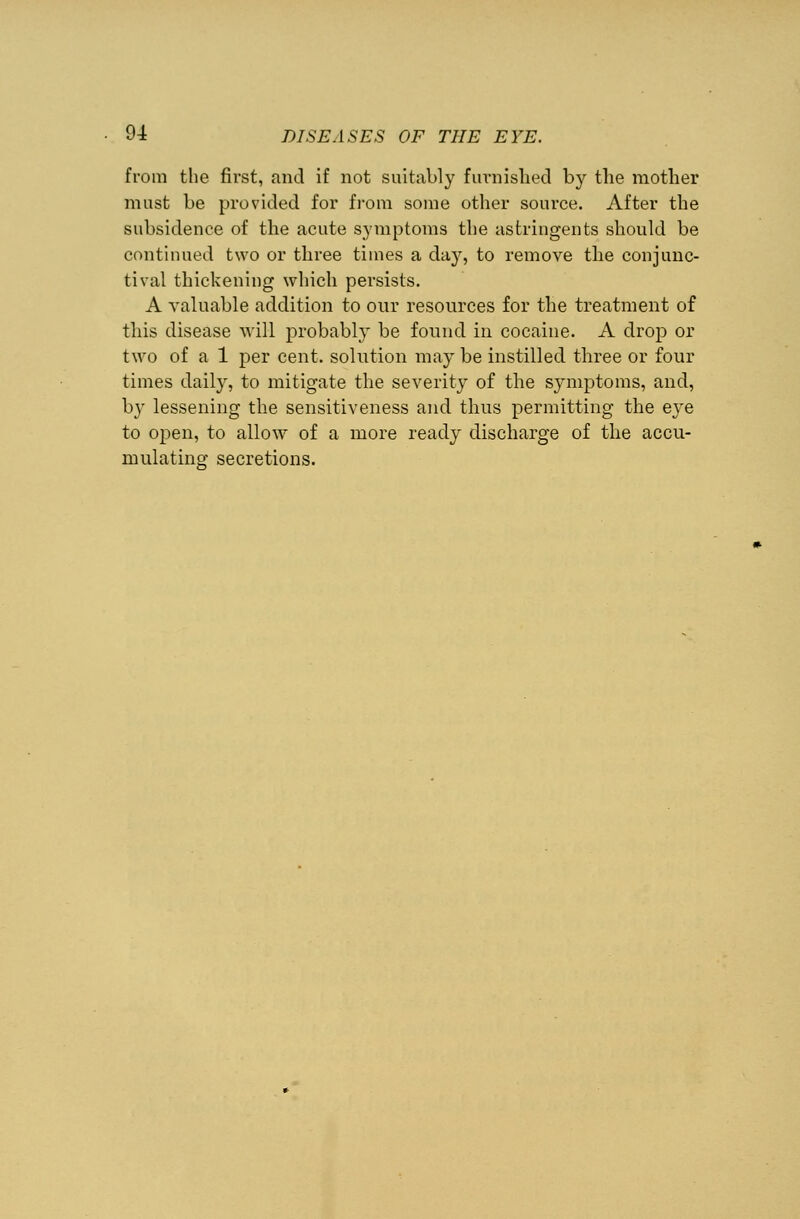 from the first, and if not suitably furnished by the mother must be provided for from some other source. After the subsidence of the acute symptoms the astringents should be continued two or three times a day, to remove the conjunc- tival thickening which persists. A valuable addition to our resources for the treatment of this disease will probably be found in cocaine. A drop or two of a 1 per cent, solution may be instilled three or four times daily, to mitigate the severity of the symptoms, and, by lessening the sensitiveness and thus permitting the eye to open, to allow of a more ready discharge of the accu- mulating secretions.