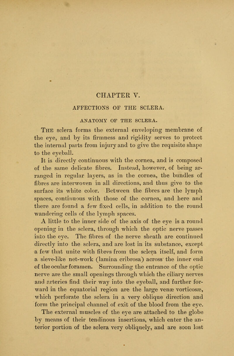 AFFECTIONS OF THE SCLERA. ANATOMY OF THE SCLERA. The sclera forms the external enveloping membrane of the eye, and by its firmness and rigidity serves to protect the internal parts from injury and to give the requisite shape to the eyeball. It is directly continuous with the cornea, and is composed of the same delicate fibres. Instead, however, of being ar- ranged in regular layers, as in the cornea, the bundles of fibres are interwoven in all directions, and thus give to the surface its white color. Between the fibres are the lymph spaces, continuous with those of the cornea, and here and there are found a few fixed cells, in addition to the round wandering cells of the lymph spaces. A little to the inner side of the axis of the eye is a round opening in the sclera, through which the optic nerve passes into the eye. The fibres of the nerve sheath are continued directly into the sclera, and are lost in its substance, except a few that unite with fibres from the sclera itself, and form a sieve-like net-work (lamina cribrosa) across' the inner end of the ocular foramen. Surrounding the entrance of the optic nerve are the small openings through which the ciliary nerves and arteries find their way into the eyeball, and further for- ward in the equatorial region are the large venas vorticosas, which perforate the sclera in a very oblique direction and form the principal channel of exit of the blood from the eye. The external muscles of the eye are attached to the globe by means of their tendinous insertions, which enter the an- terior portion of the sclera very obliquely, and are soon lost