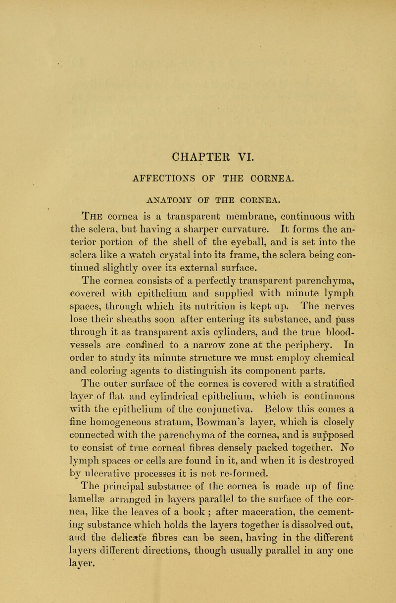 AFFECTIONS OF THE CORNEA. ANATOMY OF THE CORNEA. The cornea is a transparent membrane, continuous with the sclera, but having a sharper curvature. It forms the an- terior portion of the shell of the eyeball, and is set into the sclera like a watch crystal into its frame, the sclera being con- tinued slightly over its external surface. The cornea consists of a perfectly transparent parenchyma, covered with epithelium and supplied with minute lymph spaces, through which its nutrition is kept up. The nerves lose their sheaths soon after entering its substance, and pass through it as transparent axis cylinders, and the true blood- vessels are coniined to a narrow zone at the periphery. In order to study its minute structure we must employ chemical and coloring agents to distinguish its component parts. The outer surface of the cornea is covered with a stratified layer of flat and cylindrical epithelium, which is continuous with the epithelium of the conjunctiva. Below this comes a fine homogeneous stratum, Bowman's layer, which is closely connected with the parenchyma of the cornea, and is supposed to consist of true corneal fibres densely packed together. No lymph spaces or cells are found in it, and when it is destroyed by ulcerative processes it is not re-formed. The principal substance of the cornea is made up of fine lamellae arranged in layers parallel to the surface of the cor- nea, like the leaves of a book ; after maceration, the cement- ing substance which holds the layers together is dissolved out, and the delicate fibres can be seen, having in the different layers different directions, though usually parallel in any one layer.