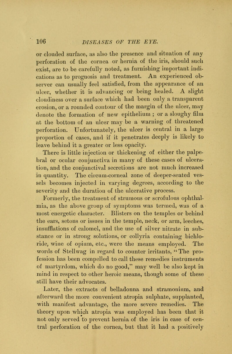or clouded surface, as also the presence and situation of any perforation of the cornea or hernia of the iris, should such exist, are to be carefully noted, as furnishing important indi- cations as to prognosis and treatment. An experienced ob- server can usually feel satisfied, from the appearance of an ulcer, whether it is advancing or being healed. A slight cloudiness over a surface which had been only a transparent erosion, or a rounded contour of the margin of the ulcer, may denote the formation of new epithelium ; or a sloughy film at the bottom of an ulcer may be a warning of threatened perforation. Unfortunately, the ulcer is central in a large proportion of cases, and if it penetrates deeply is likely to leave behind it a greater or less opacity. There is little injection or thickening of either the palpe- bral or ocular conjunctiva in many of these cases of ulcera- tion, and the conjunctival secretions are not much increased in quantity. The circum-corneal zone of deeper-seated ves- sels becomes injected in varying degrees, according to the severity and the duration of the ulcerative process. Formerly, the treatment of strumous or scrofulous ophthal- mia, as the above group of symptoms was termed, was of a most energetic character. Blisters on the temples or behind the ears, setons or issues in the temple, neck, or arm, leeches, insufflations of calomel, and the use of silver nitrate in sub- stance or in strong solutions, or collyria containing bichlo- ride, wine of opium, etc., were the means employed. The words of Stellwag in regard to counter irritants, The pro- fession has been compelled to call these remedies instruments of martyrdom, which do no good, may well be also kept in mind in respect to other heroic means, though some of these still have their advocates. Later, the extracts of belladonna and stramonium, and afterward the more convenient atropia sulphate, supplanted, with manifest advantage, the more severe remedies. The theory upon which atropia was employed has been that it not only served to prevent hernia of the iris in case of cen- tral perforation of the cornea, but that it had a positively