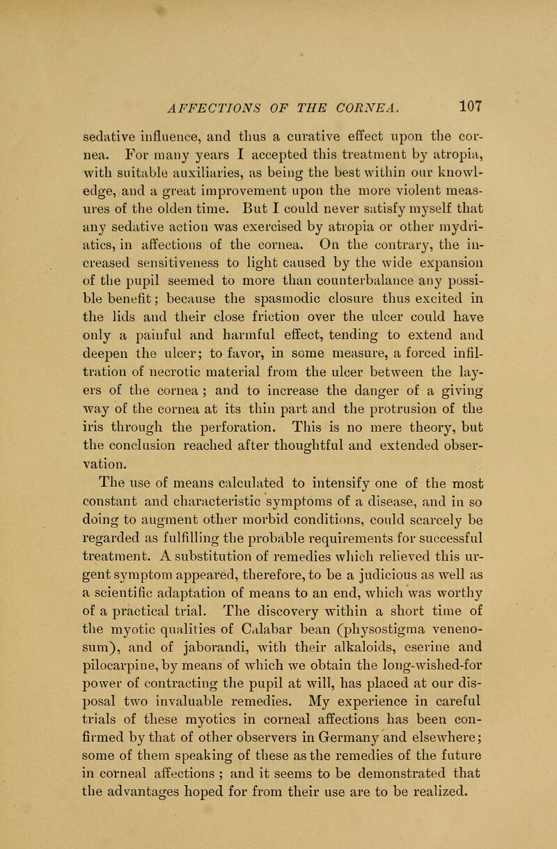 sedative influence, and thus a curative effect upon the cor- nea. For many years I accepted this treatment by atropia, with suitable auxiliaries, as being the best within our knowl- edge, and a great improvement upon the more violent meas- ures of the olden time. But I could never satisfy myself that any sedative action was exercised by atropia or other mydri- atics, in affections of the cornea. On the contrary, the in- creased sensitiveness to light caused by the wide expansion of the pupil seemed to more than counterbalance any possi- ble benefit; because the spasmodic closure thus excited in the lids and their close friction over the ulcer could have only a painful and harmful effect, tending to extend and deepen the ulcer; to favor, in some measure, a forced infil- tration of necrotic material from the ulcer between the lay- ers of the cornea ; and to increase the danger of a giving way of the cornea at its thin part and the protrusion of the iris through the perforation. This is no mere theory, but the conclusion reached after thoughtful and extended obser- vation. The use of means calculated to intensify one of the most constant and characteristic symptoms of a disease, and in so doing to augment other morbid conditions, could scarcely be regarded as fulfilling the probable requirements for successful treatment. A substitution of remedies which relieved this ur- gent symptom appeared, therefore, to be a judicious as well as a scientific adaptation of means to an end, which was worthy of a practical trial. The discovery within a short time of the myotic qualities of Calabar bean (physostigma veneno- sum), and of jaborandi, with their alkaloids, eserine and pilocarpine, by means of which we obtain the long-wished-for power of contracting the pupil at will, has placed at our dis- posal two invaluable remedies. My experience in careful trials of these myotics in corneal affections has been con- firmed by that of other observers in Germany and elsewhere; some of them speaking of these as the remedies of the future in corneal affections ; and it seems to be demonstrated that the advantages hoped for from their use are to be realized.