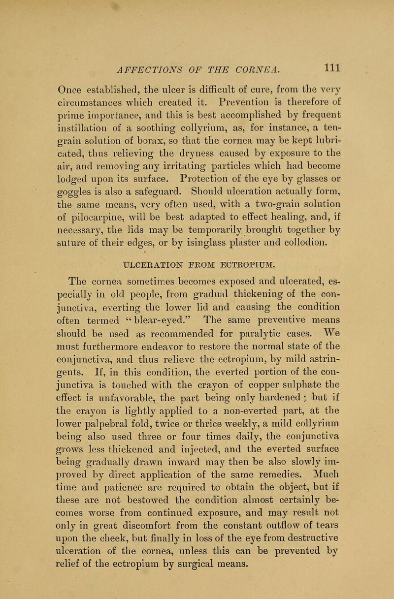 Once established, the ulcer is difficult of cure, from the very circumstances which created it. Prevention is therefore of prime importance, and this is best accomplished by frequent instillation of a soothing collyrium, as, for instance, a ten- grain solution of borax, so that the cornea may be kept lubri- cated, thus relieving the dryness caused by exposure to the air, and removing any irritating particles which had become lodged upon its surface. Protection of the eye by glasses or goggles is also a safeguard. Should ulceration actually form, the same means, very often used, with a two-grain solution of pilocarpine, will be best adapted to effect healing, and, if necessary, the lids may be temporarily brought together by suture of their edges, or by isinglass plaster and collodion. ULCERATION FROM ECTROPIUM. The cornea sometimes becomes exposed and ulcerated, es- pecially in old people, from gradual thickening of the con- junctiva, everting the lower lid and causing the condition often termed blear-eyed. The same preventive means should be used as recommended for paralytic cases. We must furthermore endeavor to restore the normal state of the conjunctiva, and thus relieve the ectropium, by mild astrin- gents. If, in this condition, the everted portion of the con- junctiva is touched with the crayon of copper sulphate the effect is unfavorable, the part being only hardened ; but if the crayon is lightly applied to a non-everted part, at the lower palpebral fold, twice or thrice weekly, a mild collyrium being also used three or four times daily, the conjunctiva grows less thickened and injected, and the everted surface being gradually drawn inward may then be also slowly im- proved by direct application of the same remedies. Much time and patience are required to obtain the object, but if these are not bestowed the condition almost certainly be- comes worse from continued exposure, and may result not only in great discomfort from the constant outflow of tears upon the cheek, but finally in loss of the eye from destructive ulceration of the cornea, unless this can be prevented by relief of the ectropium by surgical means.