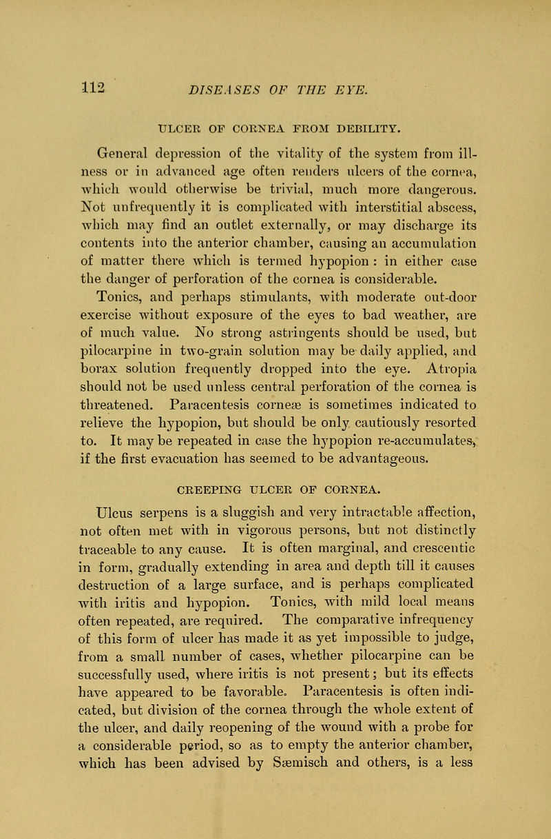 ULCER OF CORNEA FROM DEBILITY. General depression of the vitality of the system from ill- ness or in advanced age often renders ulcers of the cornea, which would otherwise be trivial, much more dangerous. Not unfrequently it is complicated with interstitial abscess, which may find an outlet externally, or may discharge its contents into the anterior chamber, causing an accumulation of matter there which is termed hypopion : in either case the danger of perforation of the cornea is considerable. Tonics, and perhaps stimulants, with moderate out-door exercise without exposure of the eyes to bad weather, are of much value. No strong astringents should be used, but pilocarpine in two-grain solution may be daily applied, and borax solution frequently dropped into the eye. Atropia should not be used unless central perforation of the cornea is threatened. Paracentesis corneaa is sometimes indicated to relieve the hypopion, but should be onty cautiously resorted to. It may be repeated in case the hypopion re-accumulates> if the first evacuation has seemed to be advantageous. CREEPING ULCER OF CORNEA. Ulcus serpens is a sluggish and very intractable affection, not often met with in vigorous persons, but not distinctly traceable to any cause. It is often marginal, and crescentic in form, gradually extending in area and depth till it causes destruction of a large surface, and is perhaps complicated with iritis and hypopion. Tonics, with mild local means often repeated, are required. The comparative infrequency of this form of ulcer has made it as yet impossible to judge, from a small number of cases, whether pilocarpine can be successfully used, where iritis is not present; but its effects have appeared to be favorable. Paracentesis is often indi- cated, but division of the cornea through the whole extent of the ulcer, and daily reopening of the wound with a probe for a considerable period, so as to empty the anterior chamber, which has been advised by Ssemisch and others, is a less