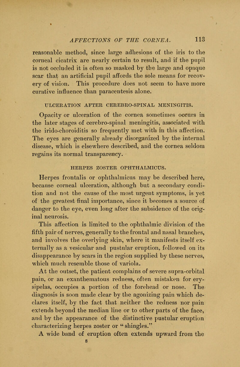 reasonable method, since large adhesions of the iris to the corneal cicatrix are nearly certain to result, and if the pupil is not occluded it is often so masked by the large and opaque scar that an artificial pupil affords the sole means for recov- ery of vision. This procedure does not seem to have more curative influence than paracentesis alone. ULCERATION AFTER CEREBRO-SPINAL MENINGITIS. Opacity or ulceration of the cornea sometimes occurs in the later stages of cerebro-spinal meningitis, associated with the irido-choroiditis so frequently met with in this affection. The eyes are generally already disorganized by the internal disease, which is elsewhere described, and the cornea seldom regains its normal transparency. HERPES ZOSTER OPHTHALMICUS. Herpes frontalis or ophthalmicus may be described here, because corneal ulceration, although but a secondary condi- tion and not the cause of the most urgent symptoms, is yet of the greatest final importance, since it becomes a source of danger to the eye, even long after the subsidence of the orig- inal neurosis. This affection is limited to the ophthalmic division of the fifth pair of nerves, generally to the frontal and nasal branches, and involves the overlying skin, where it manifests itself ex- ternally as a vesicular and pustular eruption, followed on its disappearance by scars in the region supplied b}r these nerves, which much resemble those of variola. At the outset, the patient complains of severe supra-orbital pain, or an exanthematous redness, often mistaken for ery- sipelas, occupies a portion of the forehead or nose. The diagnosis is soon made clear by the agonizing pain which de- clares itself, by the fact that neither the redness nor pain extends beyond the median line or to other parts of the face, and by the appearance of the distinctive pustular eruption characterizing herpes zoster or  shingles. A wide band of eruption often extends upward from the