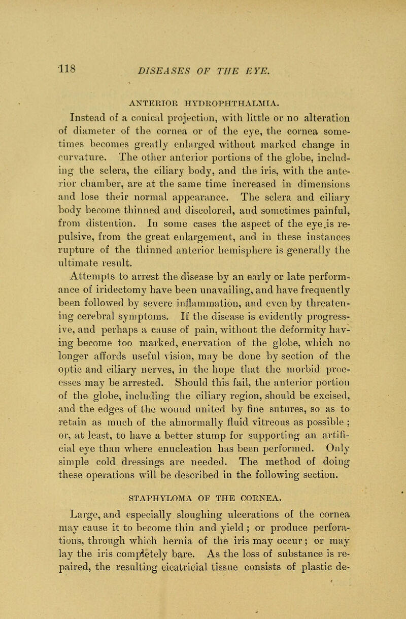 ANTERIOR HYDROPHTHALMIA. Instead of a conical projection, with little or no alteration of diameter of the cornea or of the eye, the cornea some- times becomes greatly enlarged without marked change in curvature. The other anterior portions of the globe, includ- ing the sclera, the ciliary body, and the iris, with the ante- rior chamber, are at the same time increased in dimensions and lose their normal appearance. The sclera and ciliary body become thinned and discolored, and sometimes painful, from distention. In some cases the aspect of the eye .is re- pulsive, from the great enlargement, and in these instances rupture of the thinned anterior hemisphere is generally the ultimate result. Attempts to arrest the disease by an early or late perform- ance of iridectomy have been unavailing, and have frequently been followed by severe inflammation, and even by threaten- ing cerebral symptoms. If the disease is evidently progress- ive, and perhaps a cause of pain, without the deformity hav- ing become too marked, enervation of the globe, which no longer affords useful vision, may be done by section of the optic and ciliary nerves, in the hope that the morbid proc- esses may be arrested. Should this fail, the anterior portion of the globe, including the ciliary region, should be excised, and the edges of the wound united by fine sutures, so as to retain as much of the abnormally fluid vitreous as possible ; or, at least, to have a better stump for supporting an artifi- cial eye than where enucleation has been performed. Only simple cold dressings are needed. The method of doing these operations will be described in the following section. STAPHYLOMA OF THE CORNEA. Large, and especially sloughing ulcerations of the cornea may cause it to become thin and yield ; or produce perfora- tions, through which hernia of the iris may occur; or may lay the iris completely bare. As the loss of substance is re- paired, the resulting cicatricial tissue consists of plastic de-