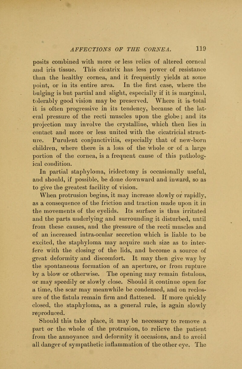 posits combined with move or less relics of altered corneal and iris tissue. This cicatrix has less power of resistance than the healthy cornea, and it frequently yields at some point, or in its entire area. In the first case, where the bulging is but partial and slight, especially if it is marginal, tolerably good vision may be preserved. Where it is- total it is often progressive in its tendency, because of the lat- eral pressure of the recti muscles upon the globe; and its projection may involve the crystalline, which then lies in contact and more or less united with the cicatricial struct- ure. Purulent conjunctivitis, especially that of new-born children, where there is a loss of the whole or of a large portion of the cornea, is a frequent cause of this patholog- ical condition. In partial staphyloma, iridectomy is occasionally useful, and should, if possible, be done downward and inward, so as to give the greatest facility of vision. When protrusion begins, it may increase slowly or rapidly, as a consequence of the friction and traction made upon it in the movements of the eyelids. Its surface is thus irritated and the parts underlying and surrounding it disturbed, until from these causes, and the pressure of the recti muscles and of an increased intra-ocular secretion which is liable to be excited, the staphyloma may acquire such size as to inter- fere with the closing of the lids, and become a source of great deformity and discomfort. It may then give way by the spontaneous formation of an aperture, or from rupture by a blow or otherwise. The opening may remain fistulous, or may speedily or slowly close. Should it continue open for a time, the scar may meanwhile be condensed, and on reclos- ure of the fistula remain firm and flattened. If more quickty closed, the staphyloma, as a general rule, is again slowly reproduced. Should this take place, it may be necessary to remove a part or the whole of the protrusion, to relieve the patient from the annoyance and deformity it occasions, and to avoid all clanger of sympathetic inflammation of the other eye. The
