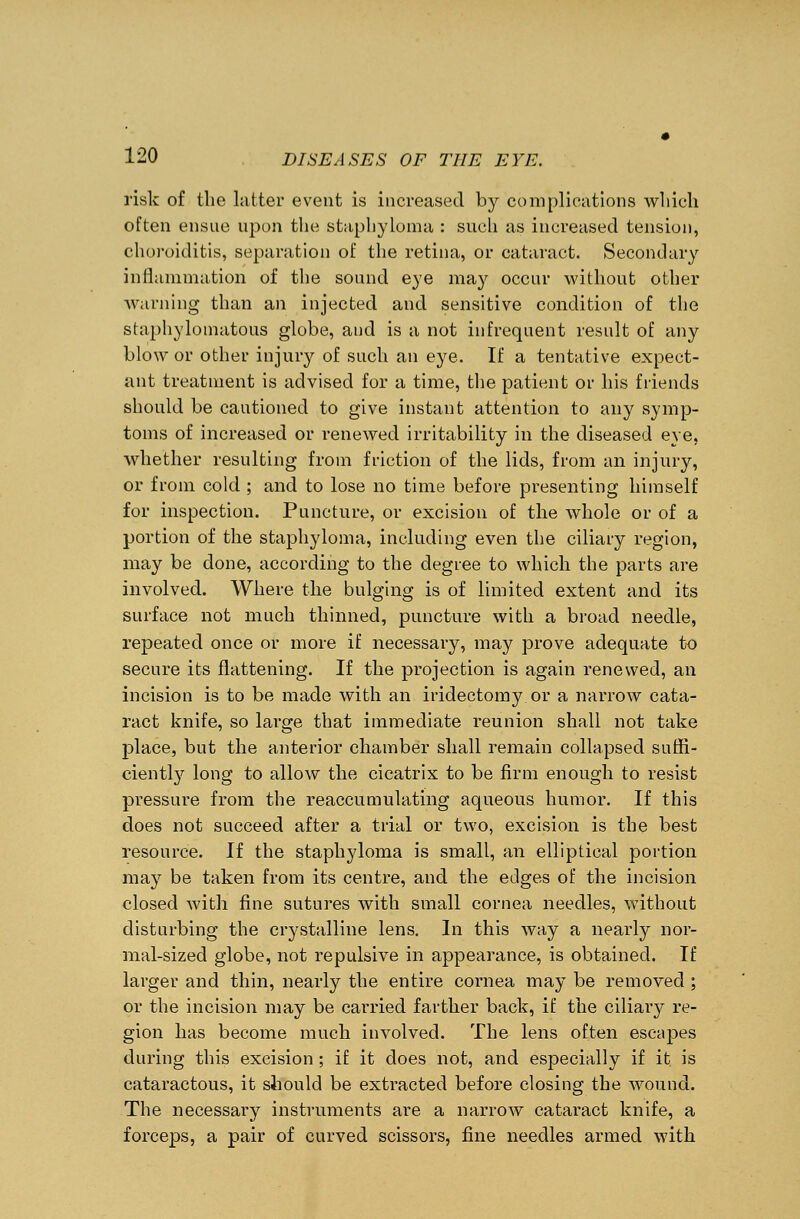 risk of the latter event is increased by complications which often ensue upon the staphyloma : such as increased tension, choroiditis, separation of the retina, or cataract. Secondary inflammation of the sound eye may occur without other warning than an injected and sensitive condition of the staphylomatous globe, aud is a not infrequent result of any blow or other injury of such an eye. If a tentative expect- ant treatment is advised for a time, the patient or his friends should be cautioned to give instant attention to any symp- toms of increased or renewed irritability in the diseased eye, whether resulting from ffiction of the lids, from an injury, or from cold ; and to lose no time before presenting himself for inspection. Puncture, or excision of the whole or of a portion of the staphyloma, including even the ciliary region, may be done, according to the degree to which the parts are involved. Where the bulging is of limited extent and its surface not much thinned, puncture with a broad needle, repeated once or more if necessary, may prove adequate to secure its flattening. If the projection is again renewed, an incision is to be made with an iridectomy or a narrow cata- ract knife, so large that immediate reunion shall not take place, but the anterior chamber shall remain collapsed suffi- ciently long to allow the cicatrix to be firm enough to resist pressure from the reaccumulating aqueous humor. If this does not succeed after a trial or two, excision is the best resource. If the staphyloma is small, an elliptical portion may be taken from its centre, and the edges of the incision closed with fine sutures with small cornea needles, without disturbing the crystalline lens. In this way a nearly nor- mal-sized globe, not repulsive in appearance, is obtained. If larger and thin, nearly the entire cornea may be removed ; or the incision may be carried farther back, if the ciliary re- gion has become much involved. The lens often escapes during this excision ; if it does not, and especially if it is cataractous, it should be extracted before closing the wound. The necessary instruments are a narrow cataract knife, a forceps, a pair of curved scissors, fine needles armed with
