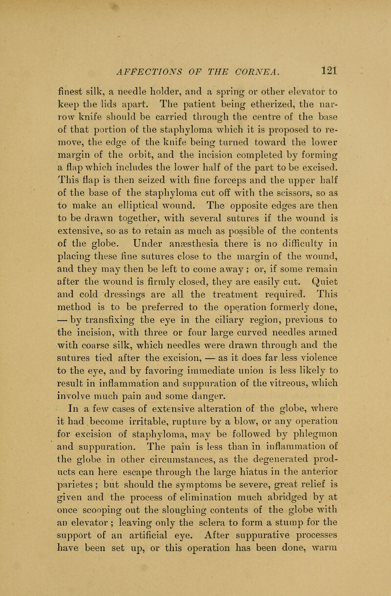 finest silk, a needle holder, and a spring or other elevator to keep the lids apart. The patient being etherized, the nar- row knife should be carried through, the centre of the base of that portion of the staphyloma which it is proposed to re- move, the edge of the knife being turned toward the lower margin of the orbit, and the incision completed by forming a flap which includes the lower half of the part to be excised. This flap is then seized with fine forceps and the upper half of the base of the staphyloma cut off with the scissors, so as to make an elliptical wound. The opposite edges are then to be drawn together, with several sutures if the wound is extensive, so as to retain as much as possible of the contents of the globe. Under anaesthesia there is no difficulty in placing these fine sutures close to the margin of the wound, and they may then be left to come away; or, if some remain after the wound is firmly closed, they are easily cut. Quiet and cold dressings are all the treatment required. This method is to be preferred to the operation formerly done, — by transfixing the eye in the ciliary region, previous to the incision, with three or four large curved needles armed with coarse silk, which needles were drawn through and the sutures tied after the excision, — as it does far less violence to the eye, and by favoring immediate union is less likely to result in inflammation and suppuration of the vitreous, which involve much pain and some danger. In a few cases of extensive alteration of the globe, where it had become irritable, rupture by a blow, or any operation for excision of staphyloma, may be followed by phlegmon and suppuration. The pain is less than in inflammation of the globe in other circumstances, as the degenerated prod- ucts can here escape through the large hiatus in the anterior parietes; but should the symptoms be severe, great relief is given and the process of elimination much abridged by at once scooping out the sloughing contents of the globe with an elevator ; leaving only the sclera to form a stump for the support of an artificial eye. After suppurative processes have been set up, or this operation has been done, warm
