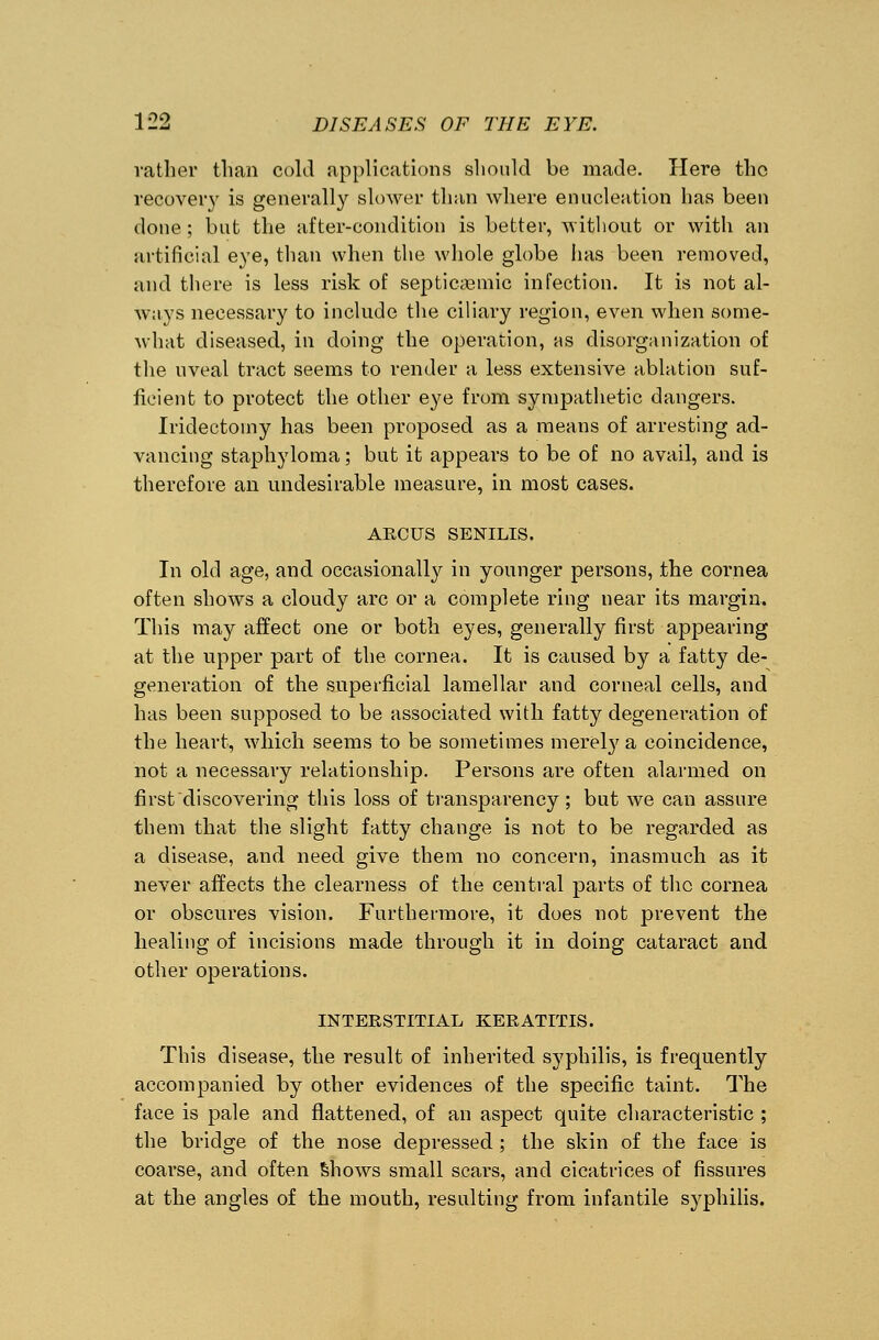 rather than cold applications should be made. Here the recovery is generally slower than where enucleation has been done ; but the after-condition is better, without or with an artificial eye, than when the whole globe has been removed, and there is less risk of septicemic infection. It is not al- ways necessary to include the ciliary region, even when some- what diseased, in doing the operation, as disorganization of the uveal tract seems to render a less extensive ablation suf- ficient to protect the other eye from sympathetic dangers. Iridectomy has been proposed as a means of arresting ad- vancing staphyloma; but it appears to be of no avail, and is therefore an undesirable measure, in most cases. ARC US SENILIS. In old age, and occasionally in younger persons, the cornea often shows a cloudy arc or a complete ring near its margin. This may affect one or both eyes, generally first appearing at the upper part of the cornea. It is caused by a fatty de- generation of the superficial lamellar and corneal cells, and has been supposed to be associated with fatty degeneration Of the heart, which seems to be sometimes merely a coincidence, not a necessary relationship. Persons are often alarmed on first discovering this loss of transparency; but we can assure them that the slight fatty change is not to be regarded as a disease, and need give them no concern, inasmuch as it never affects the clearness of the central parts of the cornea or obscures vision. Furthermore, it does not prevent the healing of incisions made through it in doing cataract and other operations. INTERSTITIAL KERATITIS. This disease, the result of inherited syphilis, is frequently accompanied by other evidences of the specific taint. The face is pale and flattened, of an aspect quite characteristic ; the bridge of the nose depressed ; the skin of the face is coarse, and often shows small scars, and cicatrices of fissures at the angles of the mouth, resulting from infantile syphilis.