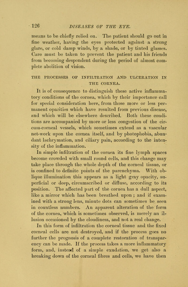 means to be chiefly relied on. The patient should go out in line weather, having the eyes protected against a strong glare, or cold damp winds, by a shade, or by tinted glasses. Care must be taken to prevent the patient and his friends from becoming despondent during the period of almost com- plete abolition of vision. THE PROCESSES OF INFILTRATION AND ULCERATION IN THE CORNEA. It is of consequence to distinguish these active inflamma- tory conditions of the cornea, which by their importance call for special consideration here, from those more or less per- manent opacities which have resulted from previous disease, and which will be elsewhere described. Both these condi- tions are accompanied by more or less congestion of the cir- cuin-corneal vessels, which sometimes extend as a vascular net-work upon the cornea itself, and by photophobia, abun- dant lachrymation, and ciliary pain, according to the inten- sity of the inflammation. In simple infiltration of the cornea its fine lymph spaces become crowded with small round cells, and this change may take place through the whole depth of the corneal tissue, or is confined to definite points of the parenchyma. With ob- lique illumination this appears as a light gray opacity, su- perficial or deep, circumscribed or diffuse, according to its position. The affected part of the cornea has a dull aspect, like a mirror which has been breathed upon ; and if exam- ined with a strong lens, minute dots can sometimes be seen in countless numbers. An apparent alteration of the form of the cornea, which is sometimes observed, is merely an il- lusion occasioned by the cloudiness, and not a real change. In this form of infiltration the corneal tissue and the fixed corneal cells are not destroyed, and if the process goes no further the prognosis of a complete restoration of transpar- ency can be made. If the process takes a more inflammatory form, and, instead of a simple exudation, we get also a breaking down of the corneal fibres and cells, we have then