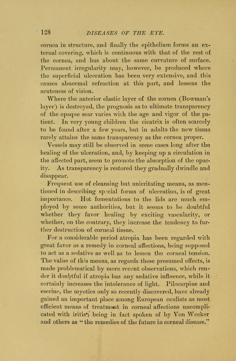 cornea in structure, and finally the epithelium forms an ex- ternal covering, which is continuous with that of the rest of the cornea, and has about the same curvature of surface. Permanent irregularity may, however, be produced where the superficial ulceration has been very extensive, and this causes abnormal refraction at this part, and lessens the acuteness of vision. Where the anterior elastic layer of the cornea (Bowman's layer) is destroyed, the prognosis as to ultimate transparency of the opaque scar varies with the age and vigor of the pa- tient. In very young children the cicatrix is often scarcely to be found after a few years, but in adults the new tissue rarely attains the same transparency as the cornea proper. Vessels may still be observed in some cases long after the healing of the ulceration, and, by keeping up a circulation in the affected part, seem to promote the absorption of the opac- ity. As transparency is restored they gradually dwindle and disappear. Frequent use of cleansing but un irritating means, as men- tioned in describing special forms of ulceration, is of great importance. Hot fomentations to the lids are much em- ployed by some authorities, but it seems to be doubtful whether they favor healing by exciting vascularity, or whether, on the contrary, they increase the tendency to fur- ther destruction of corneal tissue. For a considerable period atropia has been regarded with great favor as a remedy in corneal affections, being supposed to act as a sedative as well as to lessen the corneal tension. The value of this means, as regards these presumed effects, is made problematical by more recent observations, which ren- der it doubtful if atropia has any sedative influence, while it certainly increases the intolerance of light. Pilocarpine and eserine, the myotics only so recentty discovered, have already gained an important place among European oculists as most efficient means of treatment in corneal affections uncompli- cated with iritis*; being in fact spoken of by Von Wecker and others as the remedies of the future in corneal disease.