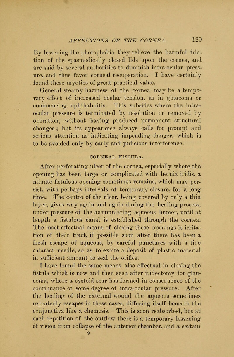 By lessening the photophobia they relieve the harmful fric- tion of the spasmodically closed lids upon the cornea, and are said by several authorities to diminish intra-ocular press- ure, and thus favor corneal recuperation. I have certainly found these myotics of great practical value. General steamy haziness of the cornea may be a tempo- rary effect of increased ocular tension, as in glaucoma or commencing ophthalmitis. This subsides where the intra- ocular pressure is terminated by resolution or removed by operation, without having produced permanent structural changes ; but its appearance always calls for prompt and serious attention as indicating impending danger, which is to be avoided only by early and judicious interference. CORNEAL FISTULA. After perforating ulcer of the cornea, especially where the opening has been large or complicated with hernia iridis, a minute fistulous opening sometimes remains, which may per- sist, with perhaps intervals of temporary closure, for a long time. The centre of the. ulcer, being covered by only a thin layer, gives way again and again during the healing process, under pressure of the accumulating aqueous humor, until at length a fistulous canal is established through the cornea. The most effectual means of closing these openings is irrita- tion of their tract, if possible soon after there has been a fresh escape of aqueous, by careful punctures with a fine cataract needle, so as to excite a deposit of plastic material in sufficient amount to seal the orifice. I have found the same means also effectual in closing the fistula Avhich is now and then seen after iridectomy for glau- coma, where a cystoid scar has formed in consequence of the continuance of some degree of intra-ocular pressure. After the healing of the external wound the aqueous sometimes repeatedly escapes in these cases, diffusing itself beneath the conjunctiva like a chemosis. This is soon reabsorbed, but at each repetition of the outflow there is a temporary lessening of vision from collapse of the anterior chamber, and a certain 9