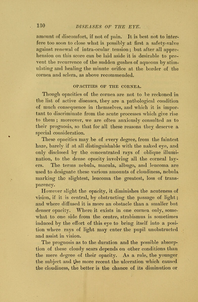 amount of discomfort, if not of pain. It is best not to inter- fere too soon to close what is possibly at first a safety-valve against renewal of intra-ocular tension ; but after all appre- hension on this score can be laid aside it is desirable to pre- vent the recurrence of the sudden gushes of aqueous by stim- ulating and healing the minute orifice at the border of the cornea and sclera, as above recommended. OPACITIES OF THE CORNEA. Though opacities of the cornea are not to be reckoned in the list of active diseases, they are a pathological condition of much consequence in themselves, and which it is impor- tant to discriminate from the acute pi'ocesses which give rise to them ; moreover, we are often anxiously consulted as to their prognosis, so that for all these reasons they deserve a special consideration. These opacities may be of every degree, from the faintest haze, barely if at all distinguishable with the naked eye, and. only disclosed by the concentrated rays of oblique illumi- nation, to the dense opacity involving all the corneal lay- ers. The terms nebula, macula, albugo, and leucoma are used to designate these various amounts of cloudiness, nebula marking the slightest, leucoma the greatest, loss of trans- parency. However slight the opacity, it diminishes the acuteness of vision, if it is central, by obstructing the passage of light; and where diffused it is more an obstacle than a smaller but denser opacity. Where it exists in one cornea only, some- what to one side from the centre, strabismus is sometimes induced by the effort of this eye to bring itself into a posi- tion where rays of light may enter the pupil unobstructed and assist in vision. The prognosis as to the duration and the possible absorp- tion of these cloudy scars depends on other conditions than the mere degree of their opacity. As a rule, the younger the subject and the more recent the ulceration which caused the cloudiness, the better is the chance of its diminution or