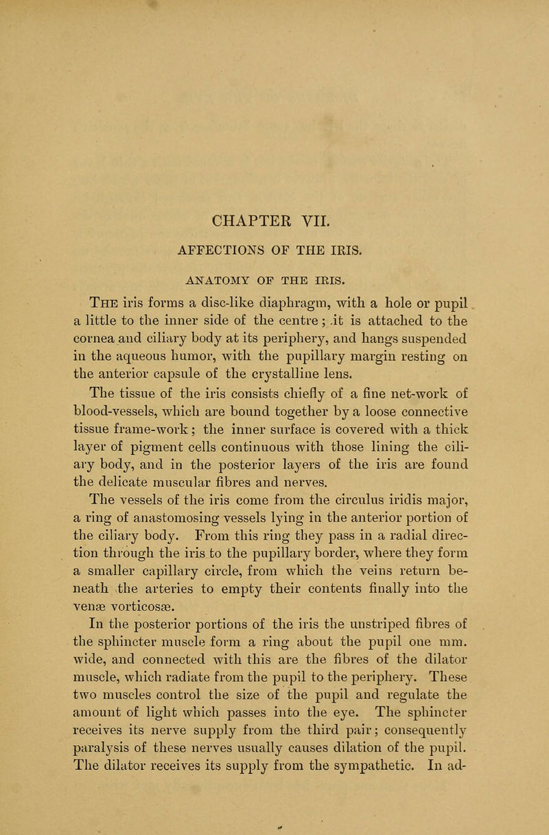 CHAPTER VII. AFFECTIONS OF THE IRIS. ANATOMY OF THE IBIS. The iris forms a disc-like diaphragm, with a hole or pupil a little to the inner side of the centre; it is attached to the cornea and ciliary body at its periphery, and hangs suspended in the aqueous humor, with the pupillary margin resting on the anterior capsule of the crystalline lens. The tissue of the iris consists chiefly of a fine net-work of blood-vessels, which are bound together by a loose connective tissue frame-work; the inner surface is covered with a thick layer of pigment cells continuous with those lining the cili- ary body, and in the posterior layers of the iris are found the delicate muscular fibres and nerves. The vessels of the iris come from the circulus iridis major, a ring of anastomosing vessels lying in the anterior portion of the ciliary body. From this ring they pass in a radial direc- tion through the iris to the pupillary border, where they form a smaller capillary circle, from which the veins return be- neath the arteries to empty their contents finally into the venae vorticosae. In the posterior portions of the iris the unstriped fibres of the sphincter muscle form a ring about the pupil one mm. wide, and connected with this are the fibres of the dilator muscle, which radiate from the pupil to the periphery. These two muscles control the size of the pupil and regulate the amount of light which passes into the eye. The sphincter receives its nerve supply from the third pair; consequently paralysis of these nerves usually causes dilation of the pupil. The dilator receives its supply from the sympathetic. In ad-