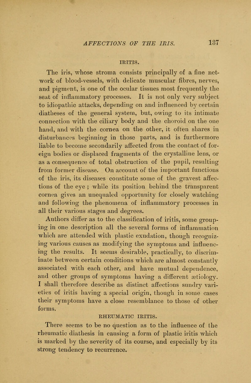 IRITIS. The iris, whose stroma consists principally of a fine net- work of blood-vessels, with delicate muscular fibres, nerves, and pigment, is one of the ocular tissues most frequently the seat of inflammatory processes. It is not only very subject to idiopathic attacks, depending on and influenced by certain diatheses of the general system, but, owing to its intimate connection with the ciliary body and the choroid on the one hand, and with the cornea on the other, it often shares in disturbances beginning in those parts, and is furthermore liable to become secondarily affected from the contact of for- eign bodies or displaced fragments of the crystalline lens, or as a consequence of total obstruction of the pupil, resulting from former disease. On account of the important functions of the iris, its diseases constitute some of the gravest affec- tions of the eye ; while its position behind the transparent cornea gives an unequaled opportunity for closely watching and following the phenomena of inflammatory processes in all their various stages and degrees. Authors differ as to the classification of iritis, some group- ing in one description all the several forms of inflammation which are attended with plastic exudation, though recogniz- ing various causes as modifying the symptoms and influenc- ing the results. It seems desirable, practically, to discrim- inate between certain conditions which are almost constantly associated with each other, and have mutual dependence, and other groups of symptoms having a different aetiology. I shall therefore describe as distinct affections sundry vari- eties of iritis having a special origin, though in some cases their symptoms have a close resemblance to those of other forms. RHEUMATIC IRITIS. There seems to be no question as to the influence of the rheumatic diathesis in causing a form of plastic iritis which is marked by the severity of its course, and especially by its strong tendency to recurrence.