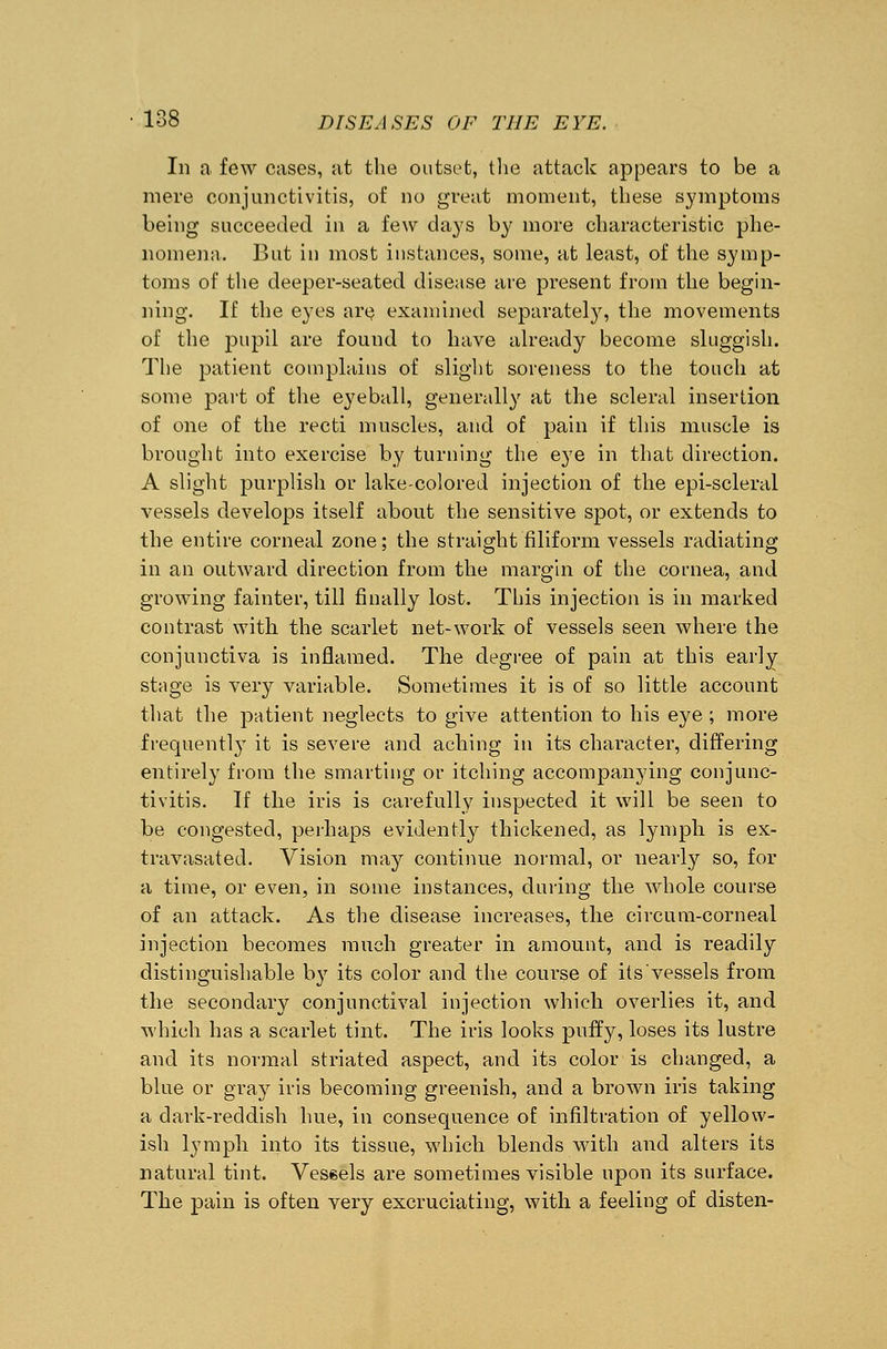 In a few cases, at the outset, the attack appears to be a mere conjunctivitis, of no great moment, these symptoms being succeeded in a few days by more characteristic phe- nomena. But in most instances, some, at least, of the symp- toms of the deeper-seated disease are present from the begin- ning. If the eyes are examined separately, the movements of the pupil are found to have already become sluggish. The patient complains of slight soreness to the touch at some part of the eyeball, generally at the scleral insertion of one of the recti muscles, and of pain if this muscle is brought into exercise by turning the eye in that direction. A slight purplish or lake-colored injection of the epi-scleral vessels develops itself about the sensitive spot, or extends to the entire corneal zone; the straight filiform vessels radiating in an outward direction from the margin of the cornea, and growing fainter, till finally lost. This injection is in marked contrast with the scarlet net-work of vessels seen where the conjunctiva is inflamed. The degree of pain at this early stage is very variable. Sometimes it is of so little account that the patient neglects to give attention to his eye ; more frequently it is severe and aching in its character, differing entirely from the smarting or itching accompanying conjunc- tivitis. If the iris is carefully inspected it will be seen to be congested, perhaps evidently thickened, as lymph is ex- travasated. Vision may continue normal, or nearly so, for a time, or even, in some instances, during the whole course of an attack. As the disease increases, the circum-corneal injection becomes much greater in amount, and is readily distinguishable by its color and the course of its vessels from the secondary conjunctival injection which overlies it, and which has a scarlet tint. The iris looks puffy, loses its lustre and its normal striated aspect, and its color is changed, a blue or gray iris becoming greenish, and a brown iris taking a dark-reddish hue, in consequence of infiltration of yellow- ish lymph into its tissue, which blends with and alters its natural tint. Vessels are sometimes visible upon its surface. The pain is often very excruciating, with a feeling of disten-