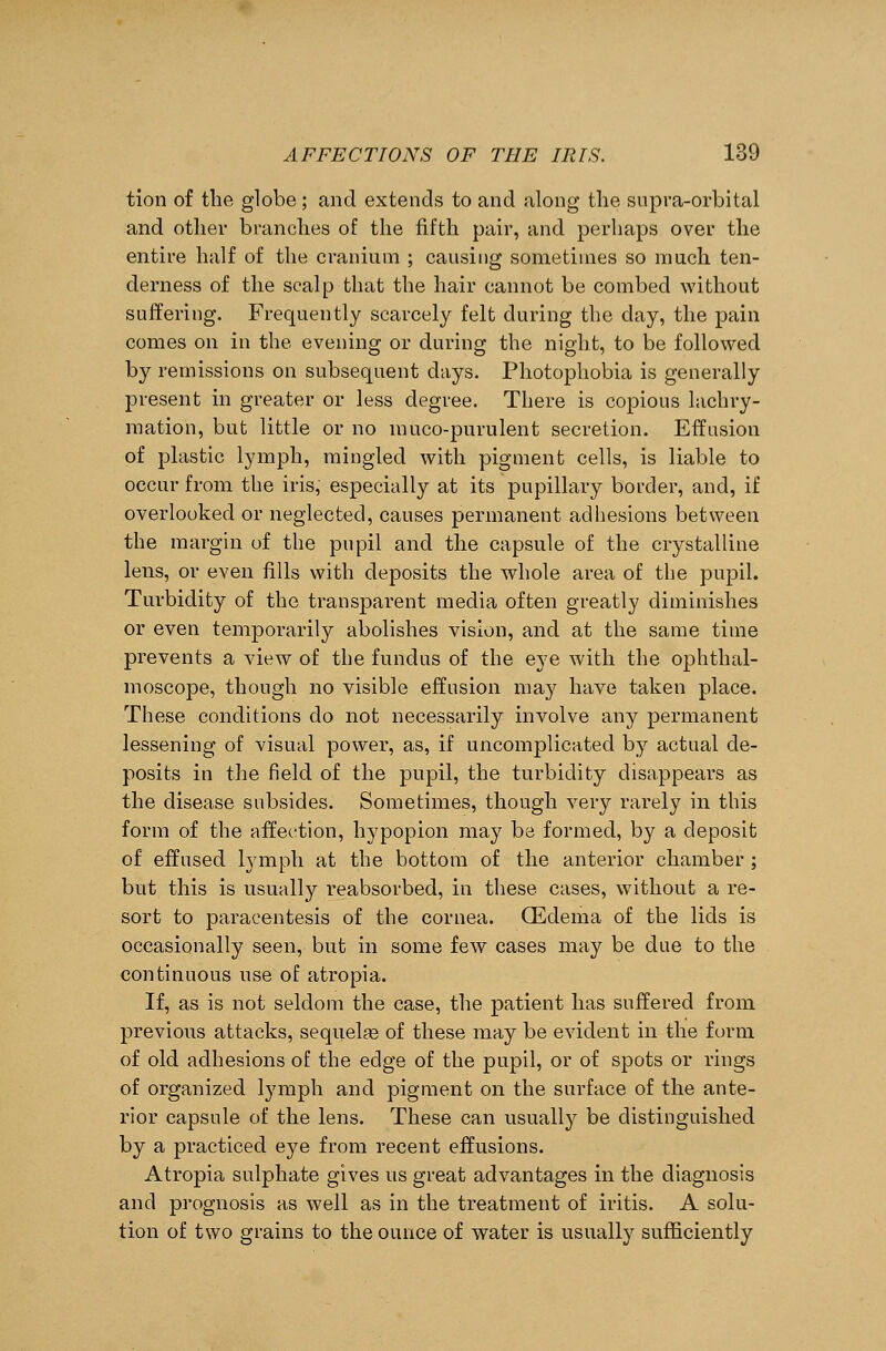 tion of the globe ; and extends to and along the supra-orbital and other branches of the fifth pair, and perhaps over the entire half of the cranium ; causing sometimes so much ten- derness of the scalp that the hair cannot be combed without suffering. Frequently scarcely felt during the day, the pain comes on in the evening or during the night, to be followed by remissions on subsequent days. Photophobia is generally present in greater or less degree. There is copious lachry- mation, but little or no muco-purulent secretion. Effusion of plastic lymph, mingled with pigment cells, is liable to occur from the iris, especially at its pupillary border, and, if overlooked or neglected, causes permanent adhesions between the margin of the pupil and the capsule of the crystalline lens, or even fills with deposits the whole area of the pupil. Turbidity of the transparent media often greatly diminishes or even temporarily abolishes vision, and at the same time prevents a view of the fundus of the eye with the ophthal- moscope, though no visible effusion may have taken place. These conditions do not necessarily involve any permanent lessening of visual power, as, if uncomplicated by actual de- posits in the field of the pupil, the turbidity disappears as the disease subsides. Sometimes, though very rarely in this form of the affection, hypopion may be formed, by a deposit of effused lymph at the bottom of the anterior chamber ; but this is usually reabsorbed, in these cases, without a re- sort to paracentesis of the cornea. CEdema of the lids is occasionally seen, but in some few cases may be due to the continuous use of atropia. If, as is not seldom the case, the patient has suffered from previous attacks, sequela? of these may be evident in the form of old adhesions of the edge of the pupil, or of spots or rings of organized lymph and pigment on the surface of the ante- rior capsule of the lens. These can usually be distinguished by a practiced eye from recent effusions. Atropia sulphate gives us great advantages in the diagnosis and prognosis as well as in the treatment of iritis. A solu- tion of two grains to the ounce of water is usually sufficiently