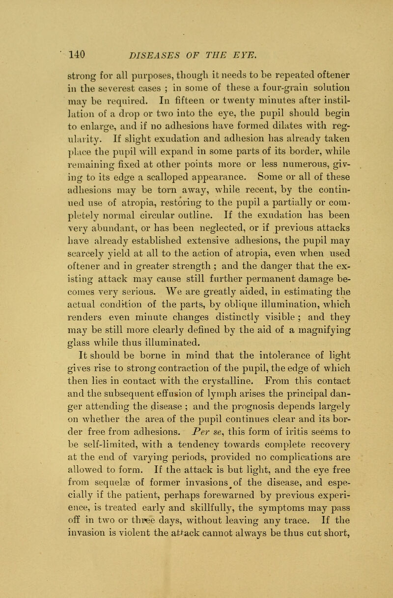 strong for all purposes, though it needs to be repeated oftener in the severest cases ; in some of these a four-grain solution may be required. In fifteen or twenty minutes after instil- lation of a drop or two into the eye, the pupil should begin to enlarge, and if no adhesions have formed dilates with reg- ularity. If slight exudation and adhesion has already taken place the pupil will expand in some parts of its border, while remaining fixed at other points more or less numerous, giv- ing to its edge a scalloped appearance. Some or all of these adhesions may be torn away, while recent, by the contin- ued use of atropia, restoring to the pupil a partially or com- pletely normal circular outline. If the exudation has been very abundant, or has been neglected, or if previous attacks have already established extensive adhesions, the pupil may scarcely yield at all to the action of atropia, even when used oftener and in greater strength ; and the danger that the ex- isting attack may cause still further permanent damage be- comes veiy serious. We are greatly aided, in estimating the actual condition of the parts, by oblique illumination, which renders even minute changes distinctly visible ; and they may be still more clearly defined by the aid of a magnifying glass while thus illuminated. It should be borne in mind that the intolei'ance of light gives rise to strong contraction of the pupil, the edge of which then lies in contact with the crystalline. From this contact and the subsequent effusion of lymph arises the principal dan- ger attending the disease ; and the prognosis depends largely on whether the area of the pupil continues clear and its bor- der free from adhesions. Per se, this form of iritis seems to be self-limited, with a tendency towards complete recovery at the end of varying periods, provided no complications are allowed to form. If the attack is but light, and the eye free from sequelae of former invasions# of the disease, and espe- cially if the patient, perhaps forewarned by previous experi- ence, is treated early and skillfulty, the symptoms may pass off in two or three days, without leaving any trace. If the invasion is violent the attack cannot always be thus cut short,