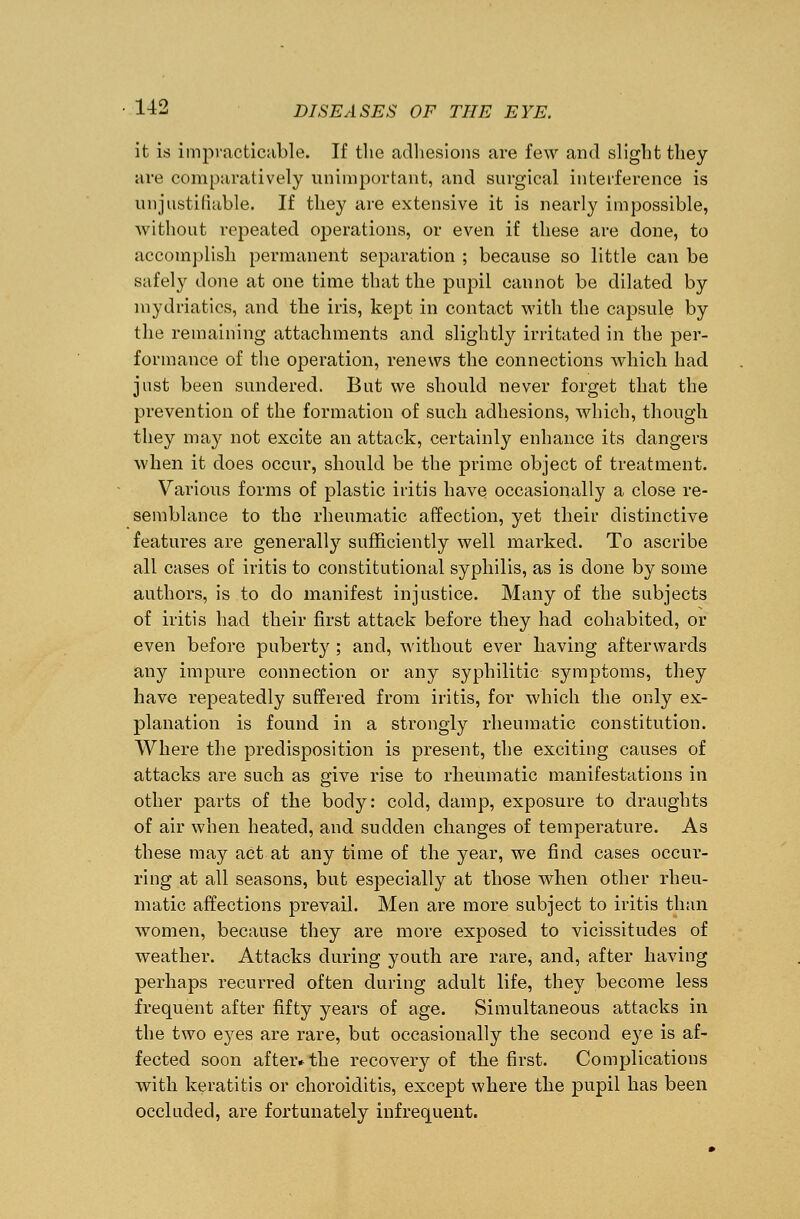 it is impracticable. If the adhesions are few and slight they are comparatively unimportant, and surgical interference is unjustifiable. If they are extensive it is nearly impossible, without repeated operations, or even if these are done, to accomplish permanent separation ; because so little can be safely done at one time that the pupil cannot be dilated by mydriatics, and the iris, kept in contact with the capsule by the remaining attachments and slightly irritated in the per- formance of the operation, renews the connections which had just been sundered. But we should never forget that the prevention of the formation of such adhesions, which, though they may not excite an attack, certainly enhance its dangers when it does occur, should be the prime object of treatment. Various forms of plastic iritis have occasionally a close re- semblance to the rheumatic affection, yet their distinctive features are generally sufficiently well marked. To ascribe all cases of iritis to constitutional syphilis, as is done by some authors, is to do manifest injustice. Many of the subjects of iritis had their first attack before they had cohabited, or even before puberty ; and, without ever having afterwards any impure connection or any syphilitic symptoms, they have repeatedly suffered from iritis, for which the only ex- planation is found in a strongly rheumatic constitution. Where the predisposition is present, the exciting causes of attacks are such as give rise to rheumatic manifestations in other parts of the body: cold, damp, exposure to draughts of air when heated, and sudden changes of temperature. As these may act at any time of the year, we find cases occur- ring at all seasons, but especially at those when other rheu- matic affections prevail. Men are more subject to iritis than women, because they are more exposed to vicissitudes of weather. Attacks during youth are rare, and, after having perhaps recurred often during adult life, they become less frequent after fifty years of age. Simultaneous attacks in the two eyes are rare, but occasionally the second eye is af- fected soon after* the recovery of the first. Complications with keratitis or choroiditis, except where the pupil has been occluded, are fortunately infrequent.