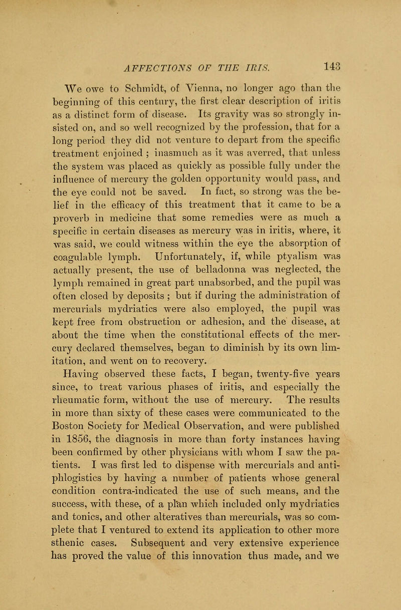 We owe to Schmidt, of Vienna, no longer ago than the beginning of this century, the first clear description of iritis as a distinct form of disease. Its gravity was so strongly in- sisted on, and so well recognized by the profession, that for a long period they did not venture to depart from the specific treatment enjoined ; inasmuch as it was averred, that unless the system was placed as quickly as possible fully under the influence of mercury the golden opportunity would pass, and the eye could not be saved. In fact, so strong was the be- lief in the efficacy of this treatment that it came to be a proverb in medicine that some remedies were as much a specific in certain diseases as mercury was in iritis, where, it was said, we could witness within the eye the absorption of coagulable lymph. Unfortunately, if, while ptyalism was actually present, the use of belladonna was neglected, the lymph remained in great part unabsorbed, and the pupil was often closed by deposits ; but if during the administration of mercurials mydriatics were also employed, the pupil was kept free from obstruction or adhesion, and the disease, at about the time when the constitutional effects of the mer- cury declared themselves, began to diminish by its own lim- itation, and went on to recovery. Having observed these facts, I began, twenty-five years since, to treat various phases of iritis, and especially the rheumatic form, without the use of mercury. The results in more than sixty of these cases were communicated to the Boston Society for Medical Observation, and were published in 1856, the diagnosis in more than forty instances having been confirmed by other physicians with whom I saw the pa- tients. I was first led to dispense with mercurials and anti- phlogistics by having a number of patients whose general condition contra-indicated the use of such means, and the success, with these, of a pl'an which included only mydriatics and tonics, and other alteratives than mercurials, was so com- plete that I ventured to extend its application to other more sthenic cases. Subsequent and very extensive experience has proved the value of this innovation thus made, and we