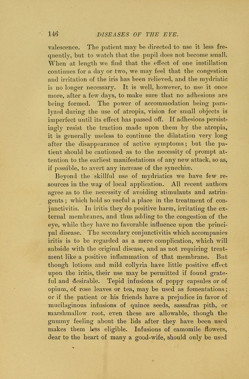 valescence. The patient may be directed to use it less fre- quently, but to watch that the pupil does not become small. When at length we find that the effect of one instillation continues for a day or two, we may feel that the congestion and irritation of the iris has been relieved, and the mydriatic is no longer necessary. It is well, however, to use it once more, after a few days, to make sure that no adhesions are being formed. The power of accommodation being para- lyzed during the use of atropia, vision for small objects is imperfect until its effect has passed off. If adhesions persist- ingly resist the traction made upon them by the atropia, it is generally useless to continue the dilatation very long after the disappearance of active symptoms; but the pa- tient should be cautioned as to the necessity of prompt at- tention to the earliest manifestations of any new attack, so as, if possible, to avert any increase of the synechias. Beyond the skillful use of mydriatics we have few re- sources in the way of local application. All recent authors agree as to the necessity of avoiding stimulants and astrin- gents ; which hold so useful a place in the treatment of con- junctivitis. In iritis they do positive harm, irritating the ex- ternal membranes, and thus adding to the congestion of the eye, while they have no favorable influence upon the princi- pal disease. The secondary conjunctivitis which accompanies iritis is to be regarded as a mere complication, which will subside with the original disease, and as not requiring treat- ment like a positive inflammation of that membrane. But though lotions and mild collyria have little positive effect upon the iritis, their use may be permitted if found grate- ful and desirable. Tepid infusions of poppy capsules or of opium, of rose leaves or tea, may be used as fomentations; or if the patient or his friends have a prejudice in favor of mucilaginous infusions of quince seeds, sassafras pith, or marshmallow root, even these are allowable, though the gummy feeling about the lids after they have been used makes them less eligible. Infusions of camomile flowers, dear to the heart of many a good-wife, should only be used