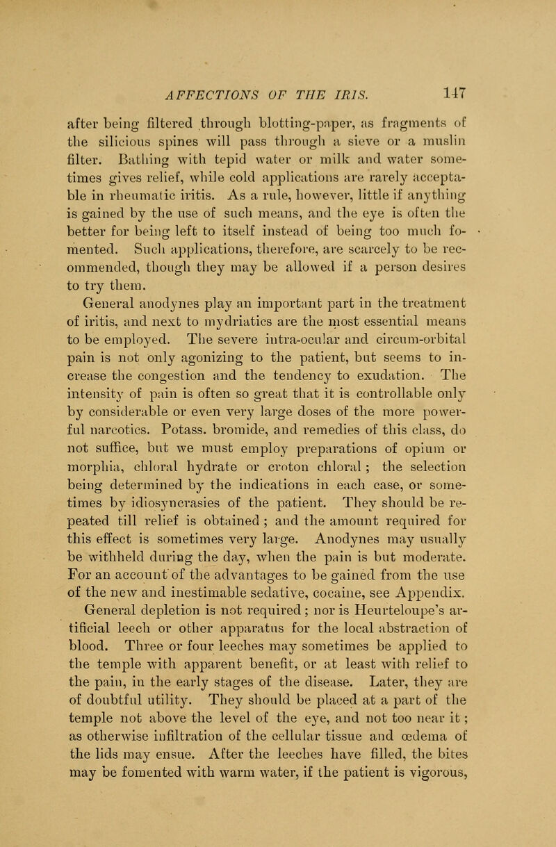after being filtered through blotting-paper, as fragments of the silicious spines will pass through a sieve or a muslin filter. Bathing with tepid water or milk and water some- times gives relief, while cold applications are rarely accepta- ble in rheumatic iritis. As a rule, however, little if anything is gained by the use of such means, and the eye is often the better for being left to itself instead of being too much fo- mented. Such applications, therefore, are scarcely to be rec- ommended, though they may be allowed if a person desires to try them. General anodynes play an important part in the treatment of iritis, and next to mydriatics are the most essential means to be employed. The severe intra-ocular and circnm-orbital pain is not only agonizing to the patient, but seems to in- crease the congestion and the tendency to exudation. The intensity of pain is often so great that it is controllable only by considerable or even very large doses of the more power- ful narcotics. Potass, bromide, and remedies of this class, do not suffice, but we must employ preparations of opium or morphia, chloral hydrate or croton chloral ; the selection being determined by the indications in each case, or some- times by idiosyncrasies of the patient. They should be re- peated till relief is obtained ; and the amount required for this effect is sometimes very large. Anodynes may usually be withheld during the daj% when the pain is but moderate. For an account'of the advantages to be gained from the use of the new and inestimable sedative, cocaine, see Appendix. General depletion is not required ; nor is Heurteloupe's ar- tificial leech or other apparatus for the local abstraction of blood. Three or four leeches may sometimes be applied to the temple with apparent benefit, or at least with relief to the pain, in the early stages of the disease. Later, they are of doubtful utility. They should be placed at a part of the temple not above the level of the eye, and not too near it; as otherwise infiltration of the cellular tissue and oedema of the lids may ensue. After the leeches have filled, the bites may be fomented with warm water, if the patient is vigorous,