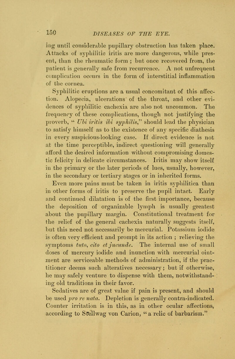 ing until considerable pupillary obstruction has taken place. Attacks of syphilitic iritis are more dangerous, while pres- ent, than the rheumatic form ; but once recovered from, the patient is generally safe from recurrence. A not unfrequent complication occurs in the form of interstitial inflammation of the cornea. Syphilitic eruptions are a usual concomitant of this affec- tion. Alopecia, ulcerations of the throat, and other evi- dences of syphilitic cachexia are also not uncommon. The frequency of these complications, though not justifying the proverb, Ubi iritis ibi syphilis should lead the physician to satisfy himself as to the existence of any specific diathesis in every suspicious-looking case. If direct evidence is not at the time perceptible, indirect questioning will generally afford the desired information without compromising domes- tic felicity in delicate circumstances. Iritis may show itself in the primary or the later periods of lues, usually, however, in the secondary or tertiary stages or in inherited forms. Even more pains must be taken in iritis syphilitica than in other forms of iritis to preserve the pupil intact. Early and continued dilatation is of the first importance, because the deposition of organizable lymph is usually greatest about the pupillary margin. Constitutional treatment for the relief of the general cachexia naturally suggests itself, but this need not necessarily be mercurial. Potassium iodide is often very efficient and prompt in its action ; relieving the symptoms tuto, cito etjucunde. The internal use of small doses of mercury iodide and inunction with mercurial oint- ment are serviceable methods of administration, if the prac- titioner deems such alteratives necessary; but if otherwise, he may safely venture to dispense with them, notwithstand- ing old traditions in their favor. Sedatives are of great value if pain is present, and should be used pro re nata. Depletion is generally contra-indicated. Counter irritation is in this, as in other ocular affections, according to Stfellwag von Carion, a relic of barbarism.