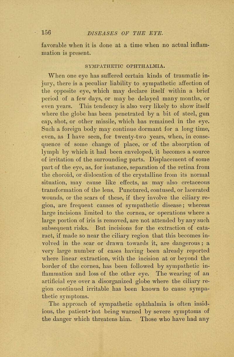 favorable when it is done at a time when no actual inflam- mation is present. SYMPATHETIC OPHTHALMIA. When one eye has suffered certain kinds of traumatic in- jury, there is a peculiar liability to sympathetic affection of the opposite eye, which may declare itself within a brief period of a few days, or may be delayed many months, or even years. This tendency is also very likely to show itself where the globe has been penetrated by a bit of steel, gun cap, shot, or other missile, which has remained in the eye. Such a foreign body may continue dormant for a long time, even, as I have seen, for twenty-two years, when, in conse- quence of some change of place, or of the absorption of lymph by which it had been enveloped, it becomes a source of irritation of the surrounding parts. Displacement of some part of the eye, as, for instance, separation of the retina from the choroid, or dislocation of the crystalline from its normal situation, may cause like effects, as may also cretaceous transformation of the lens. Punctured, contused, or lacerated wounds, or the scars of these, if they involve the ciliary re- gion, are frequent causes of sympathetic disease; whereas large incisions limited to the cornea, or operations where a large portion of iris is removed, are not attended by any such subsequent risks. But incisions for the extraction of cata- ract, if made so near the ciliary region that this becomes in- volved in the scar or drawn towards it, are dangerous ; a very large number of cases having been already reported where linear extraction, with the incision at or beyond the border of the cornea, has been followed by sympathetic in- flammation and loss of the other eye. The wearing of an artificial eye over a disorganized globe where the ciliary re- gion continued irritable has been known to cause sympa- thetic symptoms. The approach of sympathetic ophthalmia is often insid- ious, the patient*not being warned by severe symptoms of the danger which threatens him. Those who have had any