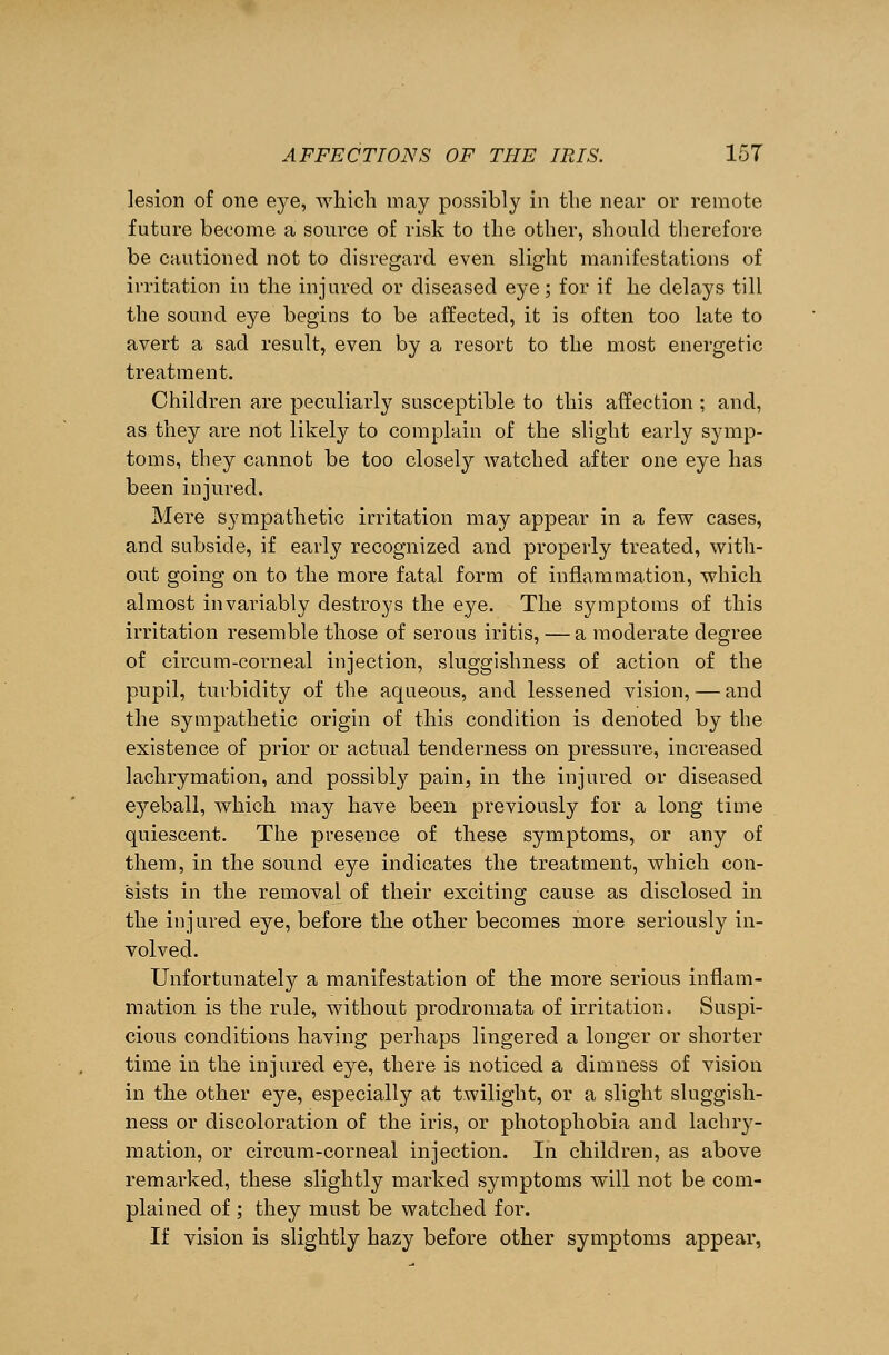 lesion of one eye, which may possibly in the near or remote future become a source of risk to the other, should therefore be cautioned not to disregard even slight manifestations of irritation in the injured or diseased eye; for if he delays till the sound eye begins to be affected, it is often too late to avert a sad result, even by a resort to the most energetic treatment. Children are peculiarly susceptible to this affection ; and, as they are not likely to complain of the slight early symp- toms, they cannot be too closely watched after one eye has been injured. Mere sympathetic irritation may appear in a few cases, and subside, if early recognized and properly treated, with- out going on to the more fatal form of inflammation, which almost invariably destroys the eye. The symptoms of this irritation resemble those of serous iritis, — a moderate degree of circum-corneal injection, sluggishness of action of the pupil, turbidity of the aqueous, and lessened vision, — and the sympathetic origin of this condition is denoted by the existence of prior or actual tenderness on pressure, increased lachrymation, and possibly pain, in the injured or diseased eyeball, which may have been previously for a long time quiescent. The presence of these symptoms, or any of them, in the sound eye indicates the treatment, which con- sists in the removal of their exciting cause as disclosed in the injured eye, before the other becomes more seriously in- volved. Unfortunately a manifestation of the more serious inflam- mation is the rule, without prodromata of irritation. Suspi- cious conditions having perhaps lingered a longer or shorter time in the injured eye, there is noticed a dimness of vision in the other eye, especially at twilight, or a slight sluggish- ness or discoloration of the iris, or photophobia and lachry- mation, or circum-corneal injection. In children, as above remarked, these slightly marked symptoms will not be com- plained of ; they must be watched for. If vision is slightly hazy before other symptoms appear,