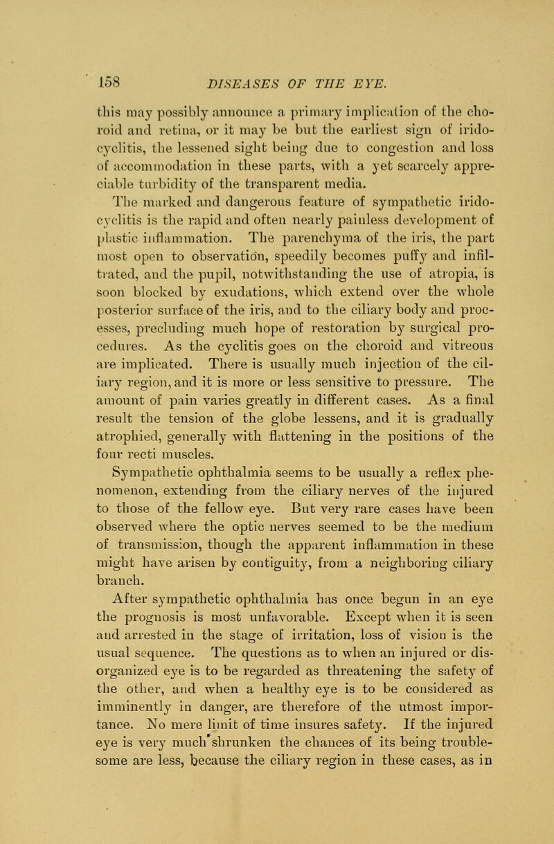 this may possibly announce a primary implication of the cho- roid and retina, or it may be but the earliest sign of irido- cyclitis, the lessened sight being due to congestion and loss of accommodation in these parts, with a yet scarcely appre- ciable turbidity of the transparent media. The marked and dangerous feature of sympathetic irido- cyclitis is the rapid and often nearly painless development of plastic inflammation. The parenchyma of the iris, the part most open to observation, speedily becomes puffy and infil- trated, and the pupil, notwithstanding the use of atropia, is soon blocked by exudations, which extend over the whole posterior surface of the iris, and to the ciliary body and proc- esses, precluding much hope of restoration by surgical pro- cedures. As the cyclitis goes on the choroid and vitreous are implicated. There is usually much injection of the cil- iary region, and it is more or less sensitive to pressure. The amount of pain varies greatly in different cases. As a final result the tension of the globe lessens, and it is gradually atrophied, generally with flattening in the positions of the four recti muscles. Sympathetic ophthalmia seems to be usually a reflex phe- nomenon, extending from the ciliary nerves of the injured to those of the fellow eye. But very rare cases have been observed where the optic nerves seemed to be the medium of transmission, though the apparent inflammation in these might have arisen by contiguity, from a neighboring ciliary branch. After sympathetic ophthalmia has once begun in an eye the prognosis is most unfavorable. Except when it is seen and arrested in the stage of irritation, loss of vision is the usual sequence. The questions as to when an injured or dis- organized eye is to be regarded as threatening the safety of the other, and when a healthy eye is to be considered as imminently in danger, are therefore of the utmost impor- tance. No mere limit of time insures safety. If the injured eye is very much shrunken the chances of its being trouble- some are less, because the ciliary region in these cases, as in