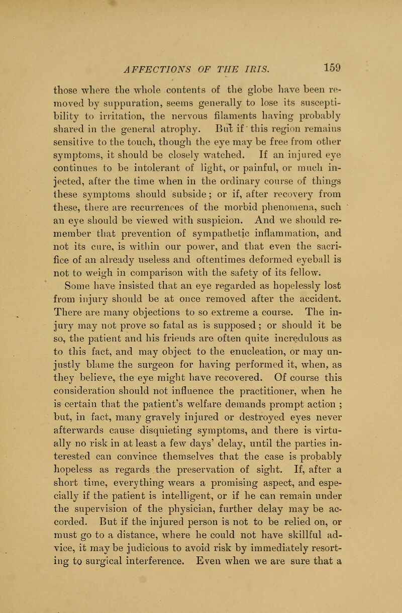 those where the whole contents of the globe have been re- moved by suppuration, seems generally to lose its suscepti- bility to irritation, the nervous filaments having probably shared in the general atrophy. Bui if this region remains sensitive to the touch, though the eye may be free from other symptoms, it should be closely watched. If an injured eye continues to be intolerant of light, or painful, or much in- jected, after the time when in the ordinary course of things these symptoms should subside; or if, after recovery from these, there are recurrences of the morbid phenomena, such an eye should be viewed with suspicion. And we should re- member that prevention of sympathetic inflammation, and not its cure, is within our power, and that even the sacri- fice of an already useless and oftentimes deformed eyeball is not to weigh in comparison with the safety of its fellow. Some have insisted that an eye regarded as hopelessly lost from injury should be at once removed after the accident. There are many objections to so extreme a course. The in- jury may not prove so fatal as is supposed; or should it be so, the patient and his friends are often quite incredulous as to this fact, and may object to the enucleation, or may un- justly blame the surgeon for having performed it, when,, as they believe, the eye might have recovered. Of course this consideration should not influence the practitioner, when he is certain that the patient's welfare demands prompt action ; but, in fact, many gravely injured or destroyed eyes never afterwards cause disquieting symptoms, and there is virtu- ally no risk in at least a few days' delay, until the parties in- terested can convince themselves that the case is probably hopeless as regards the preservation of sight. If, after a short time, everything wears a promising aspect, and espe- cially if the patient is intelligent, or if he can remain under the supervision of the physician, further delay may be ac- corded. But if the injured person is not to be relied on, or must go to a distance, where he could not have skillful ad- vice, it maybe judicious to avoid risk by immediately resort- ing to surgical interference. Even when we are sure that a