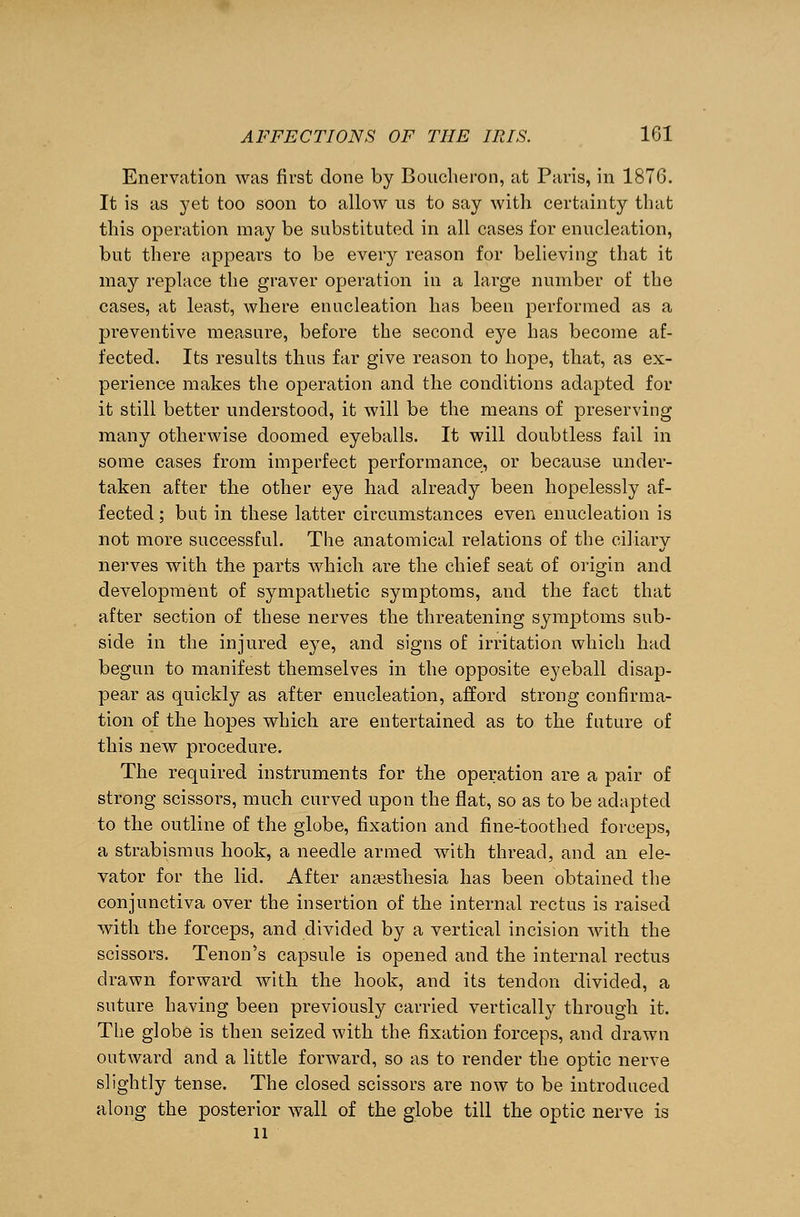 Enervation was first done by Boucheron, at Paris, in 1876. It is as yet too soon to allow ns to say with certainty that this operation may be substituted in all cases for enucleation, but there appears to be every reason for believing that it may replace the graver operation in a large number of the cases, at least, where enucleation has been performed as a preventive measure, before the second eye has become af- fected. Its results thus far give reason to hope, that, as ex- perience makes the operation and the conditions adapted for it still better understood, it will be the means of preserving many otherwise doomed eyeballs. It will doubtless fail in some cases from imperfect performance, or because under- taken after the other eye had already been hopelessly af- fected ; but in these latter circumstances even enucleation is not more successful. The anatomical relations of the ciliary nerves with the parts which are the chief seat of origin and development of sympathetic symptoms, and the fact that after section of these nerves the threatening symptoms sub- side in the injured eye, and signs of irritation which had begun to manifest themselves in the opposite eyeball disap- pear as quickly as after enucleation, afford strong confirma- tion of the hopes which are entertained as to the future of this new procedure. The required instruments for the operation are a pair of strong scissors, much curved upon the flat, so as to be adapted to the outline of the globe, fixation and fine-toothed forceps, a strabismus hook, a needle armed with thread, and an ele- vator for the lid. After anaesthesia has been obtained the conjunctiva over the insertion of the internal rectus is raised with the forceps, and divided by a vertical incision with the scissors. Tenon's capsule is opened and the internal rectus drawn forward with the hook, and its tendon divided, a suture having been previously carried vertically through it. The globe is then seized with the fixation forceps, and drawn outward and a little forward, so as to render the optic nerve slightly tense. The closed scissors are now to be introduced along the posterior wall of the globe till the optic nerve is 11