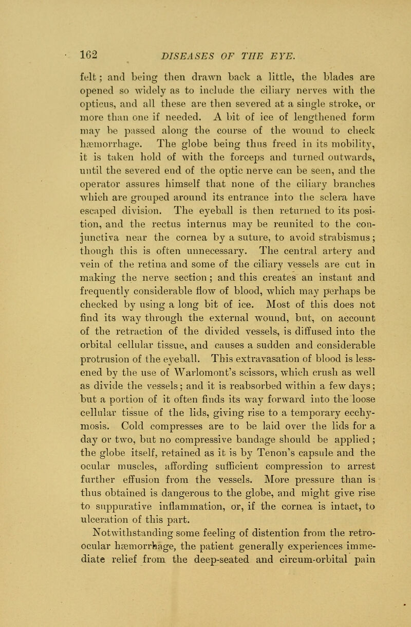 felt; and being then drawn back a little, the blades are opened so widely as to include the ciliary nerves with the opticus, and all these are then severed at a single stroke, or more than one if needed. A bit of ice of lengthened form may be passed along the course of the wound to check haemorrhage. The globe being thus freed in its mobility, it is taken hold of with the forceps and turned outwards, until the severed end of the optic nerve can be seen, and the operator assures himself that none of the ciliary branches which are grouped around its entrance into the sclera have escaped division. The eyeball is then returned to its posi- tion, and the rectus interims may be reunited to the con- junctiva near the cornea by a suture, to avoid strabismus; though this is often unnecessary. The central artery and vein of the retina and some of the ciliary vessels are cut in making the nerve section ; and this creates an instant and frequently considerable flow of blood, which may perhaps be checked by using a long bit of ice. Most of this does not find its way through the external wound, but, on account of the retraction of the divided vessels, is diffused into the orbital cellular tissue, and causes a sudden and considerable protrusion of the eyeball. This extravasation of blood is less- ened by the use of Warlomont's scissors, which crush as well as divide the vessels; and it is reabsorbed within a few days; but a portion of it often finds its way forward into the loose cellular tissue of the lids, giving rise to a temporary ecchy- mosis. Cold compresses are to be laid over the lids for a day or two, but no compressive bandage should be applied ; the globe itself, retained as it is b}^ Tenon's capsule and the ocular muscles, affording sufficient compression to arrest further effusion from the vessels. More pressure than is thus obtained is dangerous to the globe, and might give rise to suppurative inflammation, or, if the cornea is intact, to ulceration of this part. Notwithstanding some feeling of distention from the retro- ocular liEemorrhage, the patient generally experiences imme- diate relief from the deep-seated and circum-orbital pain
