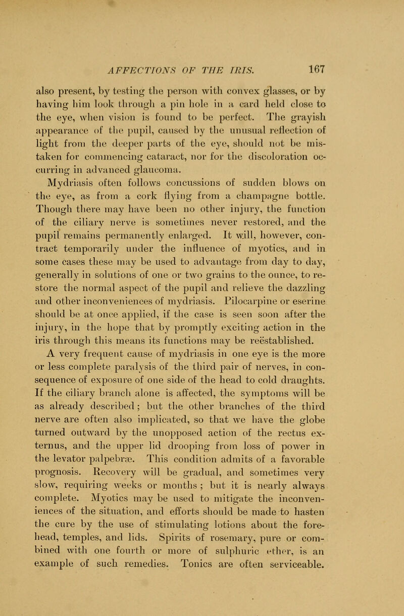 also present, by testing the person with convex glasses, or by having him look through a pin hole in a card held close to the eye, when vision is found to be perfect. The grayish appearance of the pupil, caused by the unusual reflection of light from the deeper parts of the eye, should not be mis- taken for commencing cataract, nor for the discoloration oc- curring in advanced glaucoma. Mydriasis often follows concussions of sudden blows on the eye, as from a cork flying from a champagne bottle. Though there may have been no other injury, the function of the ciliary nerve is sometimes never restored, and the pupil remains permanently enlarged. It will, however, con- tract temporarily under the influence of myotics, and in some cases these may be used to advantage from day to day, generally in solutions of one or two grains to the ounce, to re- store the normal aspect of the pupil and relieve the dazzling and other inconveniences of mydriasis. Pilocarpine or eserine should be at once applied, if the case is seen soon after the injury, in the hope that by promptly exciting action in the iris through this means its functions may be reestablished. A very frequent cause of mydriasis in one eye is the more or less complete paralvsis of the third pair of nerves, in con- sequence of exposure of one side of the head to cold draughts. If the ciliary branch alone is affected, the symptoms will be as already described; but the other branches of the third nerve are often also implicated, so that we have the globe turned outward by the unopposed action of the rectus ex- ternus, and the upper lid drooping from loss of power in the levator palpebras. This condition admits of a favorable prognosis. Recovery will be gradual, and sometimes very slow, requiring weeks or months ; but it is nearly always complete. Myotics may be used to mitigate the inconven- iences of the situation, and efforts should be made to hasten the cure by the use of stimulating lotions about the fore- head, temples, and lids. Spirits of rosemary, pure or com- bined with one fourth or more of sulphuric ether, is an example of such remedies. Tonics are often serviceable.