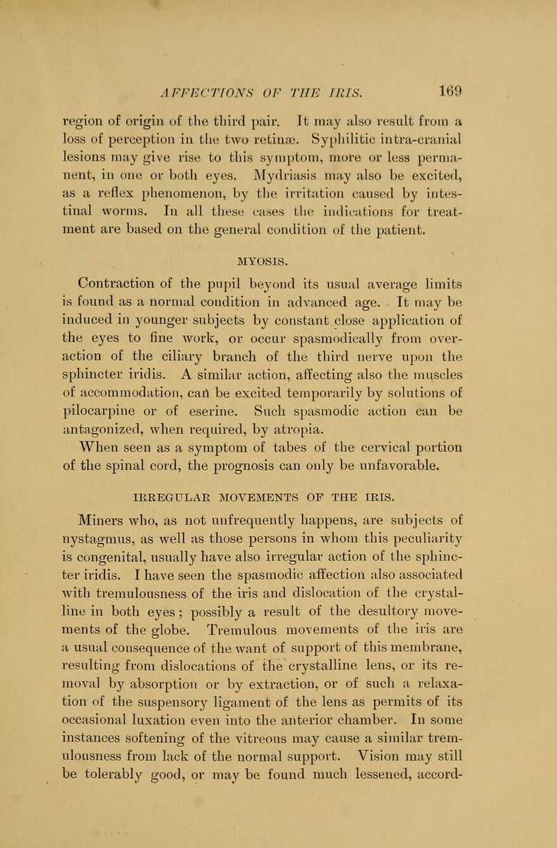 region of origin of the third pair. It may also result from a loss of perception in the two retina). Syphilitic intra-cranial lesions may give rise to this symptom, more or less perma- nent, in one or both eyes. Mydriasis may also be excited, as a reflex phenomenon, by the irritation caused by intes- tinal worms. In all these cases the indications for treat- ment are based on the general condition of the patient. MYOSIS. Contraction of the pupil beyond its usual average limits is found as a normal condition in advanced age. It may be induced in younger subjects by constant close application of the eyes to fine work, or occur spasmodically from over- action of the ciliary branch of the third nerve upon the sphincter iridis. A similar action, affecting also the muscles of accommodation, call be excited temporarily by solutions of pilocarpine or of eserine. Such spasmodic action can be antagonized, when required, by atropia. When seen as a symptom of tabes of the cervical portion of the spinal cord, the prognosis can only be unfavorable. IRREGULAR MOVEMENTS OF THE IRIS. Miners who, as not unfrequently happens, are subjects of nystagmus, as well as those persons in whom this peculiarity is congenital, usually have also irregular action of the sphinc- ter iridis. I have seen the spasmodic affection also associated with tremulousness of the iris and dislocation of the crystal- line in both eyes; possibly a result of the desultory move- ments of the globe. Tremulous movements of the iris are a usual consequence of the want of support of this membrane, resulting from dislocations of the crystalline lens, or its re- moval by absorption or by extraction, or of such a relaxa- tion of the suspensory ligament of the lens as permits of its occasional luxation even into the anterior chamber. In some instances softening of the vitreous may cause a similar trem- ulousness from lack of the normal support. Vision may still be tolerably good, or may be found much lessened, accord-