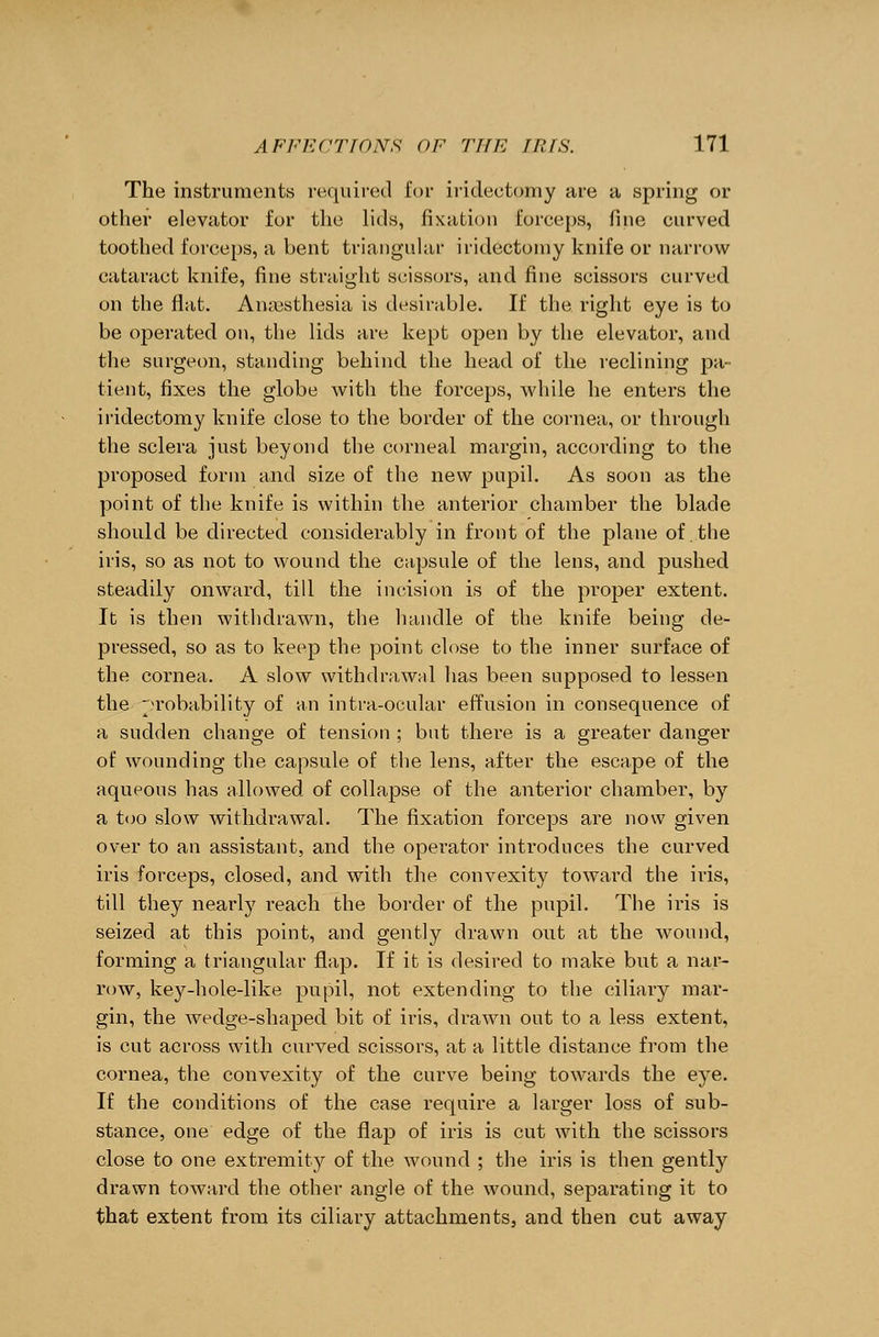 The instruments required for iridectomy are a spring or other elevator for the lids, fixation forceps, fine curved toothed forceps, a bent triangular iridectomy knife or narrow cataract knife, fine straight scissors, and fine scissors curved on the flat. Anajsthesia is desirable. If the right eye is to be operated on, the lids are kept open by the elevator, and the surgeon, standing behind, the head of the reclining pa- tient, fixes the globe with the forceps, while he enters the iridectomy knife close to the border of the cornea, or through the sclera just beyond the corneal margin, according to the proposed form and size of the new pupil. As soon as the point of the knife is within the anterior chamber the blade should be directed considerably in front of the plane of the iris, so as not to wound the capsule of the lens, and pushed steadily onward, till the incision is of the proper extent. It is then withdrawn, the handle of the knife being de- pressed, so as to keep the point close to the inner surface of the cornea. A slow withdrawal has been supposed to lessen the probability of an intra-ocular effusion in consequence of a sudden change of tension ; but there is a greater danger of wounding the capsule of the lens, after the escape of the aqueous has allowed of collapse of the anterior chamber, by a too slow withdrawal. The fixation forceps are now given over to an assistant, and the operator introduces the curved iris forceps, closed, and with the convexity toward the iris, till they nearly reach the border of the pupil. The iris is seized at this point, and gently drawn out at the wound, forming a triangular flap. If it is desired to make but a nar- row, key-hole-like pupil, not extending to the ciliary mar- gin, the wedge-shaped bit of iris, drawn out to a less extent, is cut across with curved scissors, at a little distance from the cornea, the convexity of the curve being towards the eye. If the conditions of the case require a larger loss of sub- stance, one edge of the flap of iris is cut with the scissors close to one extremity of the wound ; the iris is then gently drawn toward the other angle of the wound, separating it to that extent from its ciliary attachments, and then cut away