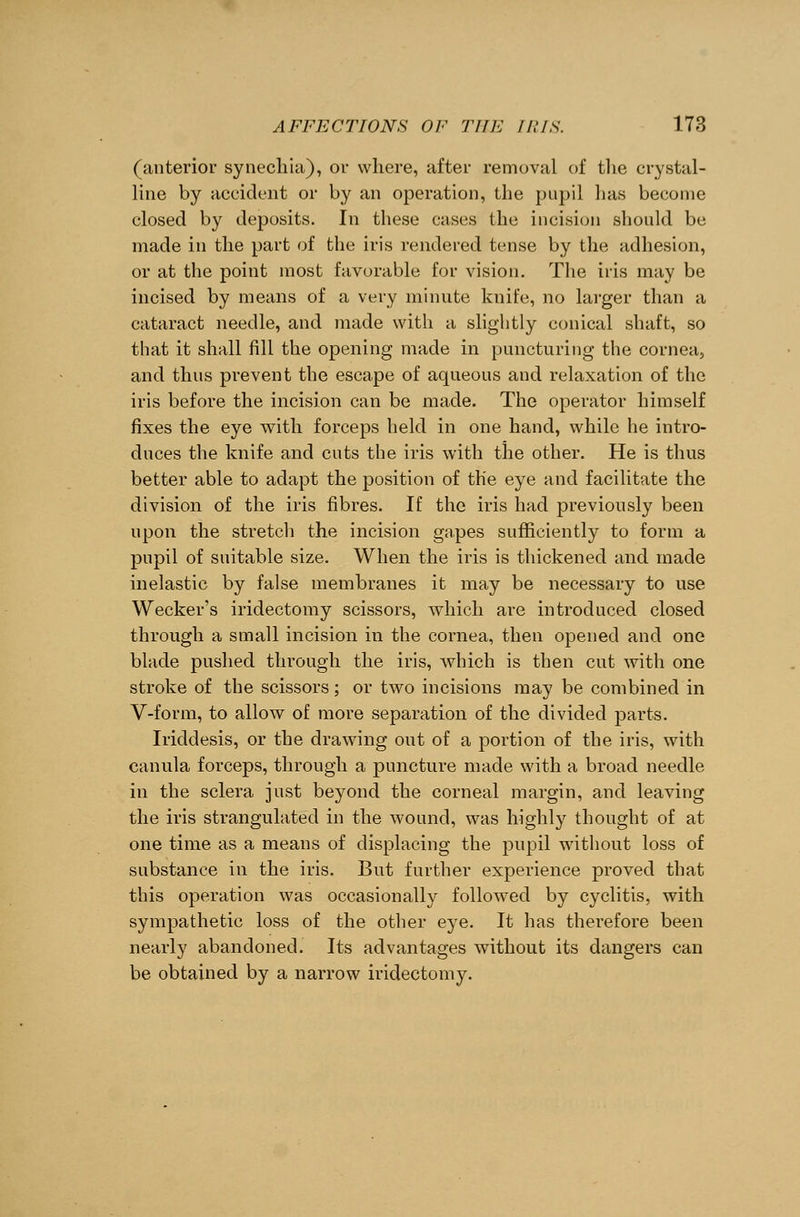 (anterior synechia), or where, after removal of the crystal- line by accident or by an operation, the pupil has become closed by deposits. In these cases the incision should be made in the part of the iris rendered tense by the adhesion, or at the point most favorable for vision. The iris may be incised by means of a very minute knife, no larger than a cataract needle, and made with a slightly conical shaft, so that it shall fill the opening made in puncturing the cornea, and thus prevent the escape of aqueous and relaxation of the iris before the incision can be made. The operator himself fixes the eye with forceps held in one hand, while he intro- duces the knife and cuts the iris with the other. He is thus better able to adapt the position of the eye and facilitate the division of the iris fibres. If the iris had previously been upon the stretch the incision gapes sufficiently to form a pupil of suitable size. When the iris is thickened and made inelastic by false membranes it may be necessary to use Wecker's iridectomy scissors, which are introduced closed through a small incision in the cornea, then opened and one blade pushed through the iris, which is then cut with one stroke of the scissors; or two incisions may be combined in V-form, to allow of more separation of the divided parts. Iriddesis, or the drawing out of a portion of the iris, with canula forceps, through a puncture made with a broad needle in the sclera just beyond the corneal margin, and leaving the iris strangulated in the wound, was highly thought of at one time as a means of displacing the pupil without loss of substance in the iris. But further experience proved that this operation was occasionally followed by cyclitis, with sympathetic loss of the other eye. It has therefore been nearly abandoned. Its advantages without its dangers can be obtained by a narrow iridectomy.