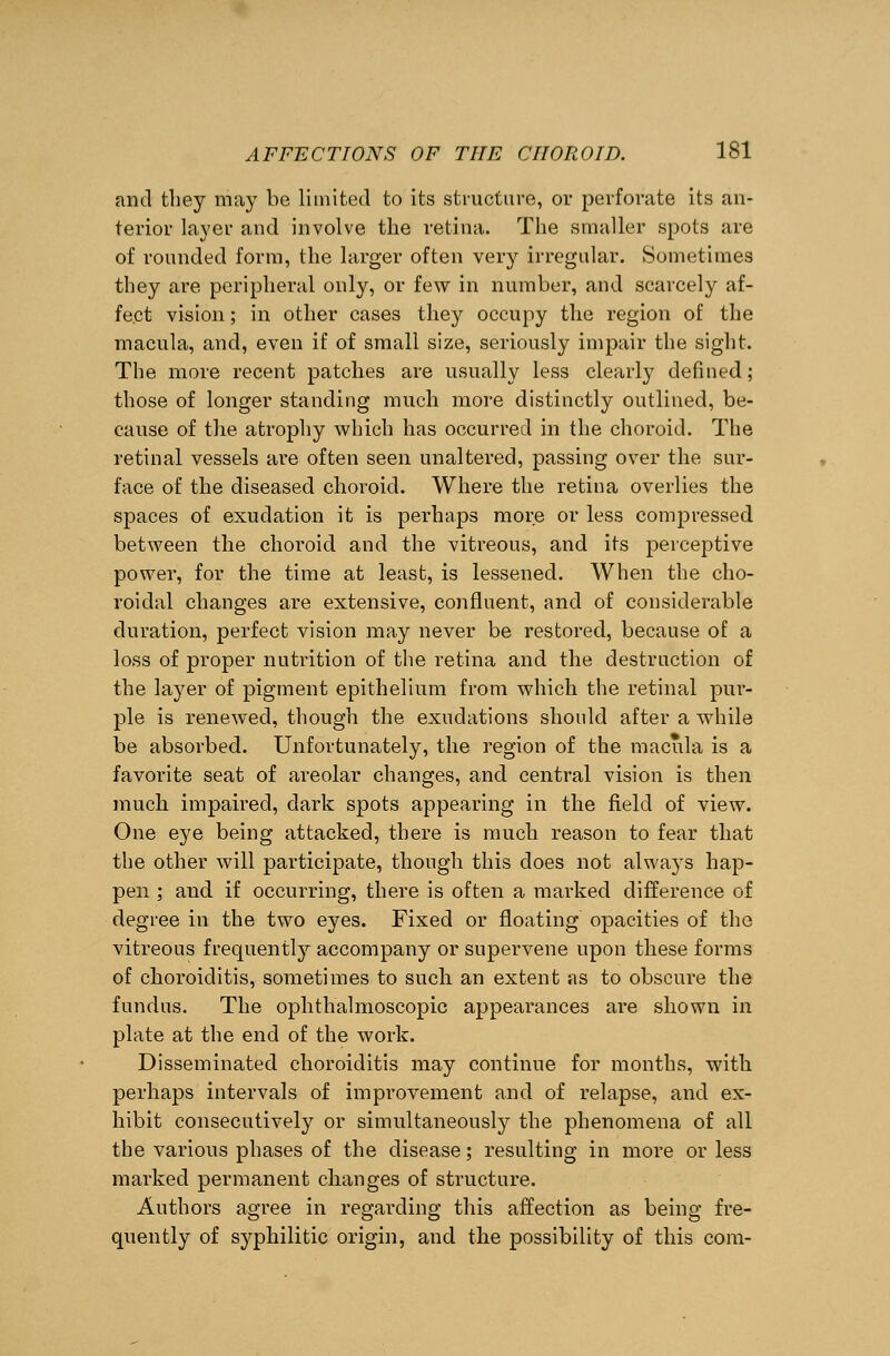 find they may be limited to its structure, or perforate its an- terior layer and involve the retina. The smaller spots are of rounded form, the larger often very irregular. Sometimes they are peripheral only, or few in number, and scarcely af- fect vision; in other cases they occupy the region of the macula, and, even if of small size, seriously impair the sight. The more recent patches are usually less clearly defined; those of longer standing much more distinctly outlined, be- cause of the atrophy which has occurred in the choroid. The retinal vessels are often seen unaltered, passing over the sur- face of the diseased choroid. Where the retina overlies the spaces of exudation it is perhaps more or less compressed between the choroid and the vitreous, and its perceptive power, for the time at least, is lessened. When the cho- roidal changes are extensive, confluent, and of considerable duration, perfect vision may never be restored, because of a loss of proper nutrition of the retina and the destruction of the layer of pigment epithelium from which the retinal pur- ple is renewed, though the exudations should after a while be absorbed. Unfortunately, the region of the macula is a favorite seat of areolar changes, and central vision is then much impaired, dark spots appearing in the field of view. One eye being attacked, there is much reason to fear that the other will participate, though this does not always hap- pen ; and if occurring, there is often a marked difference of degree in the two eyes. Fixed or floating opacities of the vitreous frequently accompany or supervene upon these forms of choroiditis, sometimes to such an extent as to obscure the fundus. The ophthalmoscopic appearances are shown in plate at the end of the work. Disseminated choroiditis may continue for months, with perhaps intervals of improvement and of relapse, and ex- hibit consecutively or simultaneously the phenomena of all the various phases of the disease; resulting in more or less marked permanent changes of structure. Authors agree in regarding this affection as being fre- quently of syphilitic origin, and the possibility of this com-