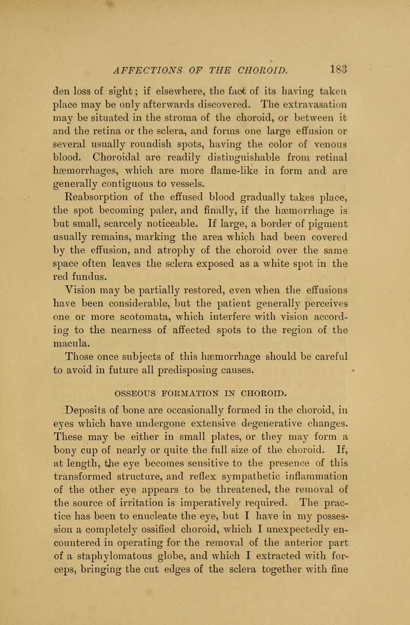 den loss of sight; if elsewhere, the fact of its having taken place may be only afterwards discovered. The extravasation may be situated in the stroma of the choroid, or between it and the retina or the sclera, and forms one large effusion or several usually roundish spots, having the color of venous blood. Choroidal are readily distinguishable from retinal hemorrhages, which are more flame-like in form and are generally contiguous to vessels. Reabsorption of the effused blood gradually takes place, the spot becoming paler, and finally, if the haemorrhage is but small, scarcely noticeable. If large, a border of pigment usually remains, marking the area which had been covered by the effusion, and atrophy of the choroid over the same space often leaves the sclera exposed as a white spot in the red fundus. Vision may be partially restored, even when the effusions have been considerable, but the patient generally perceives one or more scotomata, which interfere with vision accord- ing to the nearness of affected spots to the region of the macula. Those once subjects of this haemorrhage should be careful to avoid in future all predisposing causes. OSSEOUS FORMATION IN CHOROID. Deposits of bone are occasionally formed in the choroid, in eyes which have undergone extensive degenerative changes. These may be either in small plates, or they may form a bony cup of nearly or quite the full size of the choroid. If, at length, the eye becomes sensitive to the presence of this transformed structure, and reflex sympathetic inflammation of the other eye appears to be threatened, the removal of the source of irritation is imperatively required. The prac- tice has been to enucleate the eye, but I have in my posses- sion a completely ossified choroid, which I unexpectedly en- countered in operating for the removal of the anterior part of a staphylomatous globe, and which I extracted with for- ceps, bringing the cut edges of the sclera together with fine