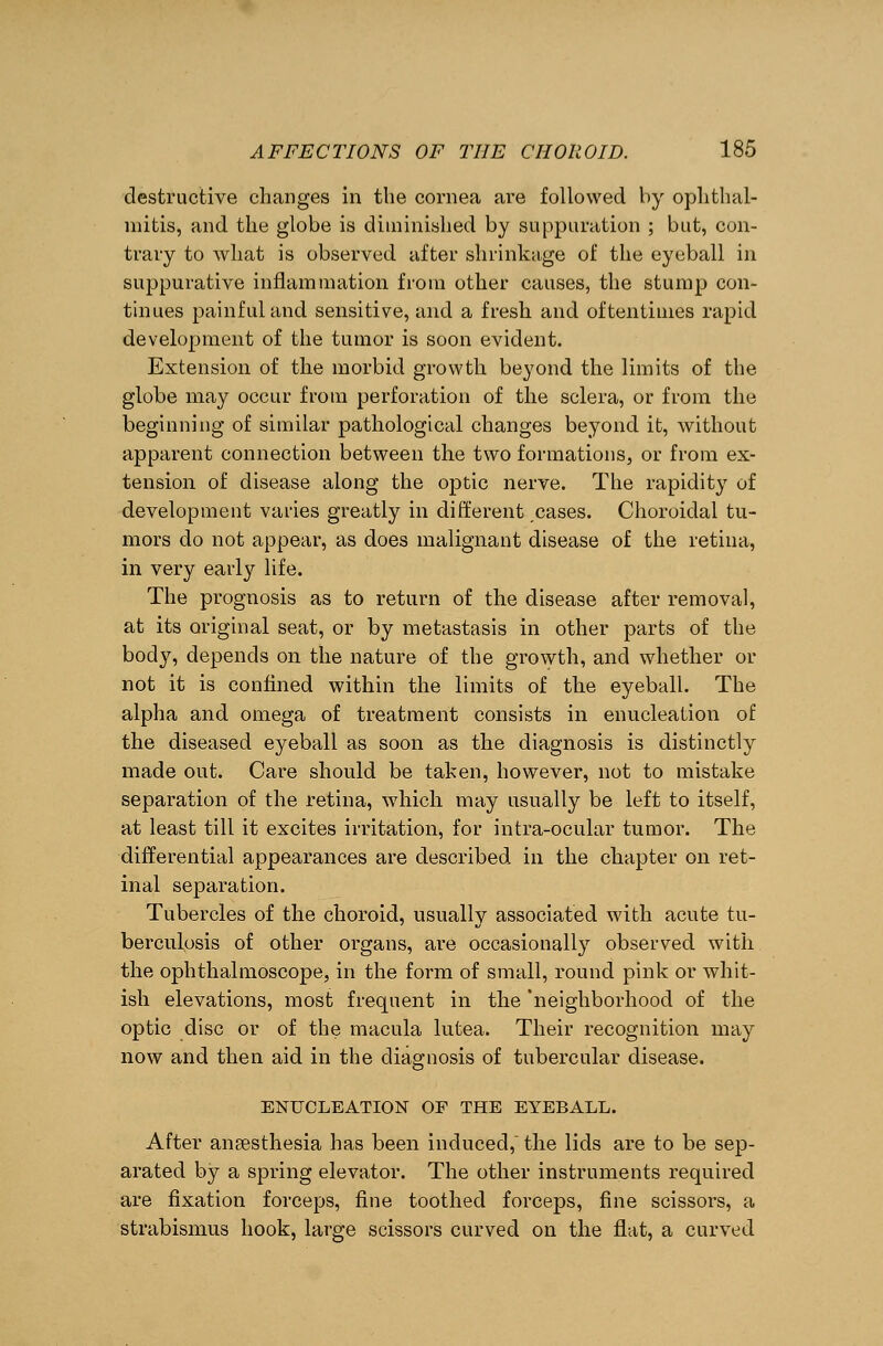 destructive changes in the cornea are followed by ophthal- mitis, and the globe is diminished by suppuration ; but, con- trary to what is observed after shrinkage of the eyeball in suppurative inflammation from other causes, the stump con- tinues painful and sensitive, and a fresh and oftentimes rapid development of the tumor is soon evident. Extension of the morbid growth beyond the limits of the globe may occur from perforation of the sclera, or from the beginning of similar pathological changes beyond it, without apparent connection between the two formations, or from ex- tension of disease along the optic nerve. The rapidity of development varies greatly in different cases. Choroidal tu- mors do not appear, as does malignant disease of the retina, in very early life. The prognosis as to return of the disease after removal, at its original seat, or by metastasis in other parts of the body, depends on the nature of the growth, and whether or not it is confined within the limits of the eyeball. The alpha and omega of treatment consists in enucleation of the diseased eyeball as soon as the diagnosis is distinctly made out. Care should be taken, however, not to mistake separation of the retina, which may usually be left to itself, at least till it excites irritation, for infra-ocular tumor. The differential appearances are described in the chapter on ret- inal separation. Tubercles of the choroid, usually associated with acute tu- berculosis of other organs, are occasionally observed with the ophthalmoscope, in the form of small, round pink or whit- ish elevations, most frequent in the 'neighborhood of the optic disc or of the macula lutea. Their recognition may now and then aid in the diagnosis of tubercular disease. ENUCLEATION OF THE EYEBALL. After anaesthesia has been induced, the lids are to be sep- arated by a spring elevator. The other instruments required are fixation forceps, fine toothed forceps, fine scissors, a strabismus hook, large scissors curved on the flat, a curved