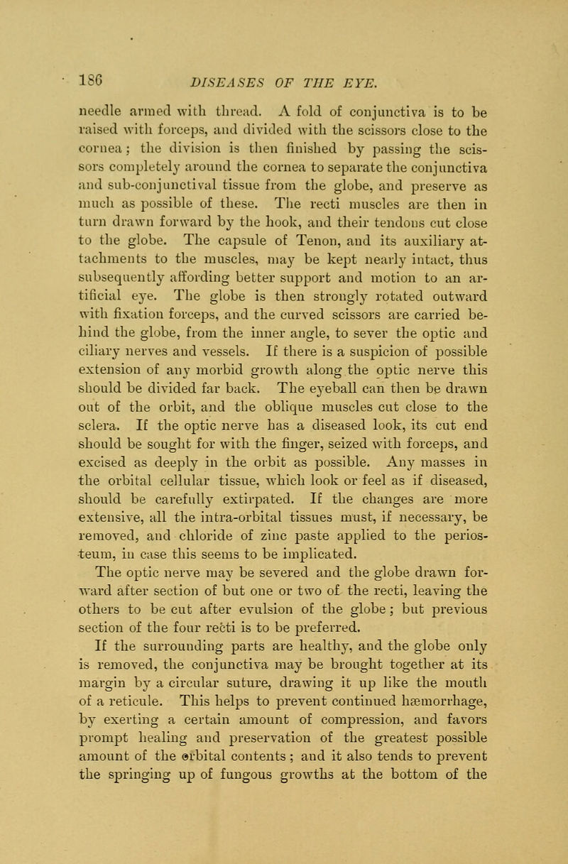 needle armed with thread. A fold of conjunctiva is to be raised with forceps, and divided with the scissors close to the cornea; the division is then finished by passing the scis- sors completely around the cornea to separate the conjunctiva and sub-conjunctival tissue from the globe, and preserve as much as possible of these. The recti muscles are then in turn drawn forward by the hook, and their tendons cut close to the globe. The capsule of Tenon, and its auxiliary at- tachments to the muscles, may be kept nearly intact, thus subsequently affording better support and motion to an ar- tificial eye. The globe is then strongly rotated outward with fixation forceps, and the curved scissors are carried be- hind the globe, from the inner angle, to sever the optic and ciliary nerves and vessels. If there is a suspicion of possible extension of any morbid growth along the optic nerve this should be divided far back. The eyeball can then be drawn out of the orbit, and the oblique muscles cut close to the sclera. If the optic nerve has a diseased look, its cut end should be sought for with the finger, seized with forceps, and excised as deeply in the orbit as possible. Any masses in the orbital cellular tissue, which look or feel as if diseased, should be carefully extirpated. If the changes are more extensive, all the intra-orbital tissues must, if necessary, be removed, and chloride of zinc paste applied to the perios- teum, in case this seems to be implicated. The optic nerve may be severed and the globe drawn for- ward after section of but one or two of the recti, leaving the others to be cut after evulsion of the globe ; but previous section of the four recti is to be preferred. If the surrounding parts are healthy, and the globe only is removed, the conjunctiva may be brought together at its margin by a circular suture, drawing it up like the mouth of a reticule. This helps to prevent continued haemorrhage, by exerting a certain amount of compression, and favors prompt healing and preservation of the greatest possible amount of the orbital contents ; and it also tends to prevent the springing up of fungous growths at the bottom of the