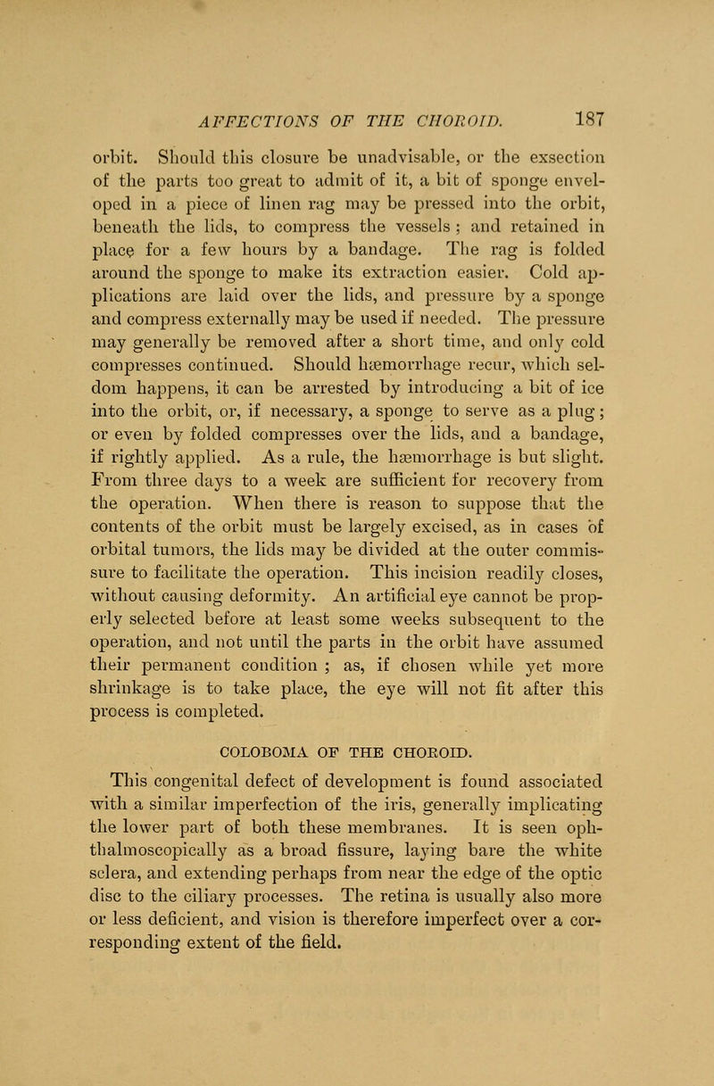 orbit. Should this closui'e be unadvisable, or the exsection of the parts too great to admit of it, a bit of sponge envel- oped in a piece of linen rag may be pressed into the orbit, beneath the lids, to compress the vessels ; and retained in place for a few hours by a bandage. The rag is folded around the sponge to make its extraction easier. Cold ap- plications are laid over the lids, and pressure by a sponge and compress externally may be used if needed. The pressure may generally be removed after a short time, and only cold compresses continued. Should haemorrhage recur, which sel- dom happens, it can be arrested by introducing a bit of ice into the orbit, or, if necessary, a sponge to serve as a plug; or even by folded compresses over the lids, and a bandage, if rightly applied. As a rule, the haemorrhage is but slight. From three days to a week are sufficient for recovery from the operation. When there is reason to suppose that the contents of the orbit must be largely excised, as in cases of orbital tumors, the lids may be divided at the outer commis- sure to facilitate the operation. This incision readily closes, without causing deformity. An artificial eye cannot be prop- erly selected before at least some weeks subsequent to the operation, and not until the parts in the orbit have assumed their permanent condition ; as, if chosen while yet more shrinkage is to take place, the eye will not fit after this process is completed. COLOBOMA OF THE CHOROID. This congenital defect of development is found associated with a similar imperfection of the iris, generally implicating the lower part of both these membranes. It is seen oph- thalmoscopically as a broad fissure, laying bare the white sclera, and extending perhaps from near the edge of the optic disc to the ciliary processes. The retina is usually also more or less deficient, and vision is therefore imperfect over a cor- responding extent of the field.
