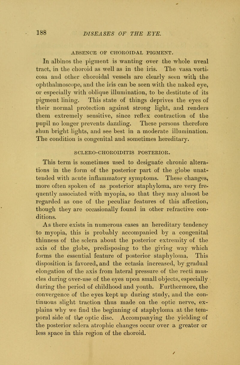 ABSENCE OF CHOROIDAL PIGMENT. In albinos the pigment is wanting over the whole uveal tract, in the choroid as well as in the iris. The vasa vorti- cosa and other choroidal vessels are clearly seen witU the ophthalmoscope, and the iris can be seen with the naked eye, or especially wTith oblique illumination, to be destitute of its pigment lining. This state of things deprives the eyes of their normal protection against strong light, and renders them extremely sensitive, since reflex contraction of the pupil no longer prevents dazzling. These persons therefore shun bright lights, and see best in a moderate illumination. The condition is congenital and sometimes hereditary. SCLERO-CHOROIDITIS POSTERIOR. This term is sometimes used to designate chronic altera- tions in the form of the posterior part of the globe unat- tended with acute inflammatory symptoms. These changes, more often spoken of as posterior staphyloma, are very fre- quently associated with myopia, so that they may almost be regarded as one of the peculiar features of this affection, though they are occasionally found in other refractive con- ditions. As there exists in numerous cases an hereditary tendency to myopia, this is probably accompanied by a congenital thinness of the sclera about the posterior extremity of the axis of the globe, predisposing to the giving way which forms the essential feature of posterior staphyloma. This disposition is favored, and the ectasia increased, by gradual elongation of the axis from lateral pressure of the recti mus- cles during over-use of the eyes upon small objects, especially during the period of childhood and youth. Furthermore, the convergence of the eyes kept up during study, and the con- tinuous slight traction thus made on the optic nerve, ex- plains why we find the beginning of staphyloma at the tem- poral side of the optic disc. Accompanying the yielding of the posterior sclera atrophic changes occur over a greater or less space in this region of the choroid.