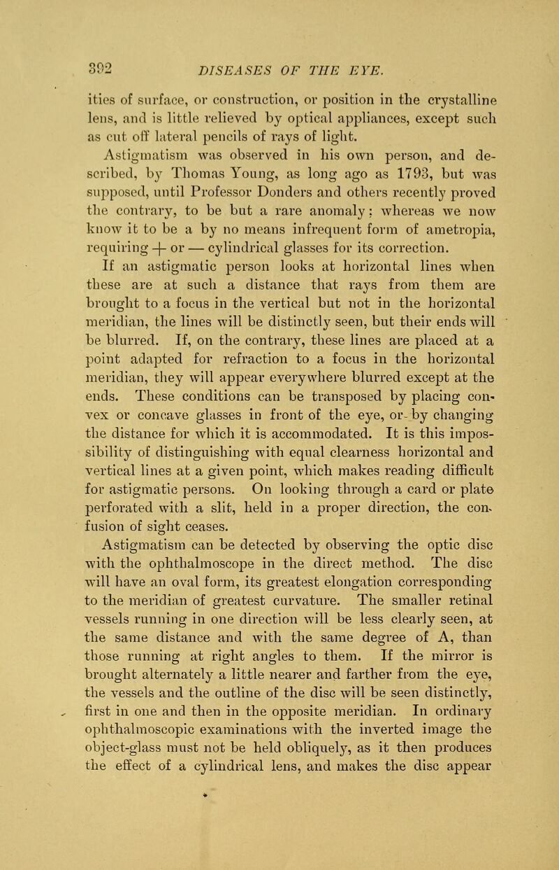 ities of surface, or construction, or position in the crystalline lens, and is little relieved by optical appliances, except such as cut off lateral pencils of rays of light. Astigmatism was observed in his own person, and de- scribed, by Thomas Young, as long ago as 1793, but was supposed, until Professor Bonders and others recently proved the contrary, to be but a rare anomaly: whereas we now know it to be a by no means infrequent form of ametropia, requiring -|- or — cylindrical glasses for its correction. If an astigmatic person looks at horizontal lines when these are at such a distance that rays from them are brought to a focus in the vertical but not in the horizontal meridian, the lines will be distinctly seen, but their ends will be blurred. If, on the contrary, these lines are placed at a point adapted for refraction to a focus in the horizontal meridian, they will appear everywhere blurred except at the ends. These conditions can be transposed by placing con- vex or concave glasses in front of the eye, or- by changing the distance for which it is accommodated. It is this impos- sibility of distinguishing with equal clearness horizontal and vertical lines at a given point, which makes reading difficult for astigmatic persons. On looking through a card or plate perforated with a slit, held in a proper direction, the con- fusion of sight ceases. Astigmatism can be detected by observing the optic disc with the ophthalmoscope in the direct method. The disc will have an oval form, its greatest elongation corresponding to the meridian of greatest curvature. The smaller retinal vessels running in one direction will be less clearly seen, at the same distance and with the same degree of A, than those running at right angles to them. If the mirror is brought alternately a little nearer and farther from the eye, the vessels and the outline of the disc will be seen distinctly, first in one and then in the opposite meridian. In ordinary ophthalmoscopic examinations with the inverted image the object-glass must not be held obliquely, as it then produces the effect of a cylindrical lens, and makes the disc appear