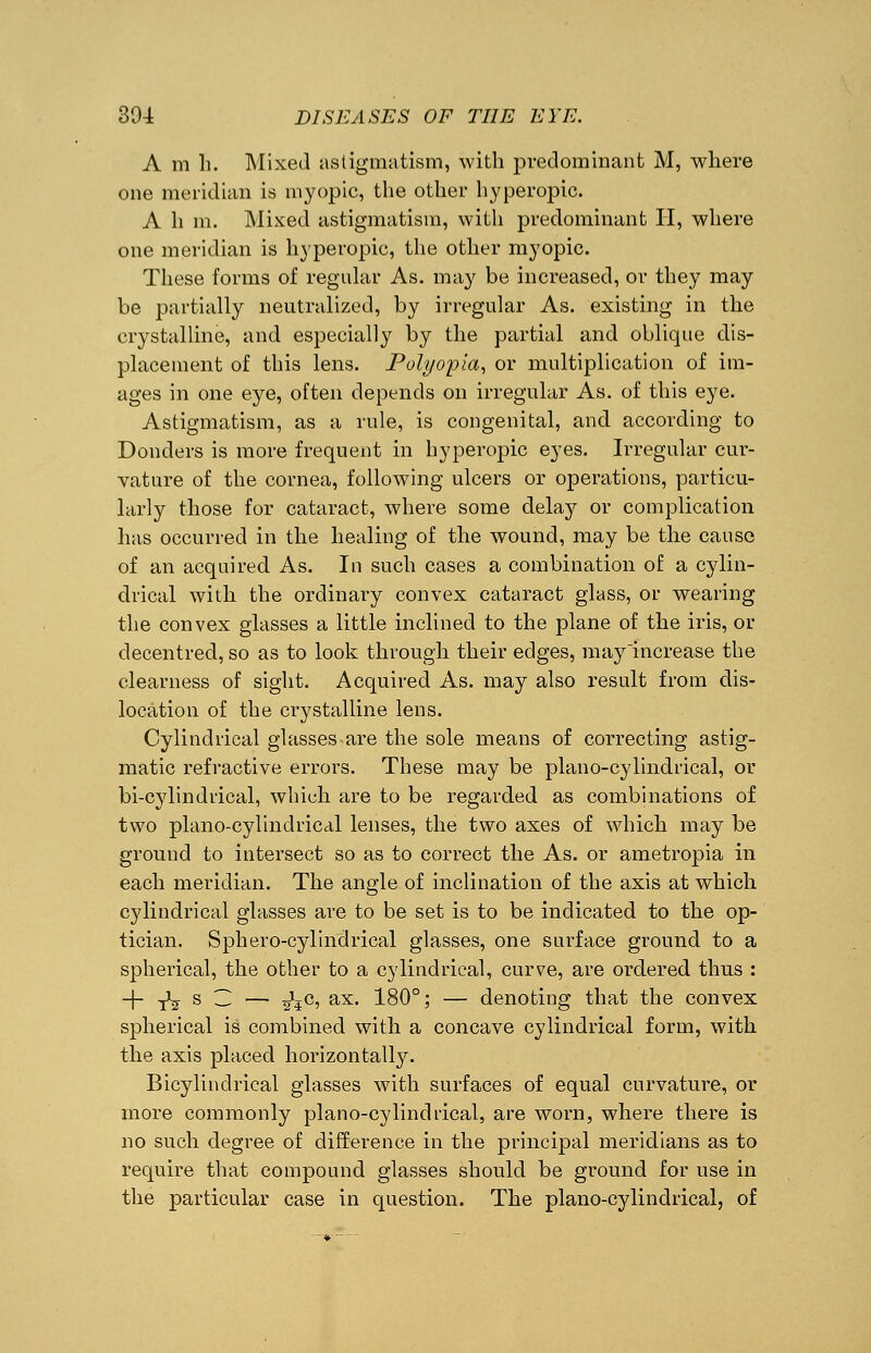 A m h. Mixed astigmatism, with predominant M, where one meridian is myopic, the other hyperopia A h m. Mixed astigmatism, with predominant II, where one meridian is hyperopic, the other myopic. These forms of regular As. may be increased, or they may be partially neutralized, by irregular As. existing in the crystalline, and especially by the partial and oblique dis- placement of this lens. Polyopia, or multiplication of im- ages in one eye, often depends on irregular As. of this eye. Astigmatism, as a rule, is congenital, and according to Bonders is more frequent in hyperopic eyes. Irregular cur- vature of the cornea, following ulcers or operations, particu- larly those for cataract, where some delay or complication has occurred in the healing of the wound, may be the cause of an acquired As. In such cases a combination of a cylin- drical with the ordinary convex cataract glass, or wearing the convex glasses a little inclined to the plane of the iris, or decentred, so as to look through their edges, may increase the clearness of sight. Acquired As. may also result from dis- location of the crystalline lens. Cylindrical glasses are the sole means of correcting astig- matic refractive errors. These may be piano-cylindrical, or bi-cylindrieal, which are to be regarded as combinations of two plano-cylinclrical lenses, the two axes of which may be ground to intersect so as to correct the As. or ametropia in each meridian. The angle of inclination of the axis at which cylindrical glasses are to be set is to be indicated to the op- tician. Sphero-cylindrical glasses, one surface ground to a spherical, the other to a cylindrical, curve, are ordered thus : + tV s — — ^4C5 ax- 180° > — denoting that the convex spherical is combined with a concave cylindrical form, with the axis placed horizontally. Bicylindrical glasses with surfaces of equal curvature, or more commonly piano-cylindrical, are worn, where there is no such degree of difference in the principal meridians as to require that compound glasses should be ground for use in the particular case in question. The piano-cylindrical, of