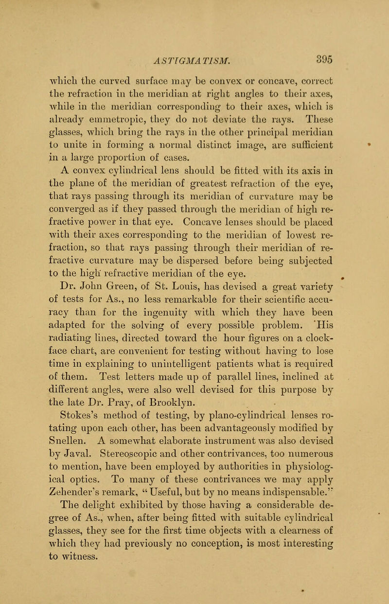 which the curved surface may be convex or concave, correct the refraction in the meridian at right angles to their axes, while in the meridian corresponding to their axes, which is already emmetropic, they do not deviate the rays. These glasses, which bring the rays in the other principal meridian to unite in forming a normal distinct image, are sufficient in a large proportion of cases. A convex cylindrical lens should be fitted with its axis in the plane of the meridian of greatest refraction of the eye, that rays passing through its meridian of curvature may be converged as if they passed through the meridian of high re- fractive power in that eye. Concave lenses should be placed with their axes corresponding to the meridian of lowest re- fraction, so that rays passing through their meridian of re- fractive curvature may be dispersed before being subjected to the high' refractive meridian of the eye. Dr. John Green, of St. Louis, has devised a great variety of tests for As., no less remarkable for their scientific accu- racy than for the ingenuity with which they have been adapted for the solving of every possible problem. His radiating lines, directed toward the hour figures on a clock- face chart, are convenient for testing without having to lose time in explaining to unintelligent patients what is required of them. Test letters made up of parallel lines, inclined at different angles, were also well devised for this purpose by the late Dr. Pray, of Brooklyn. Stokes's method of testing, by piano-cylindrical lenses ro- tating upon each other, has been advantageously modified by Snellen. A somewhat elaborate instrument was also devised by Javal. Stereoscopic and other contrivances, too numerous to mention, have been employed hy authorities in physiolog- ical optics. To many of these contrivances we may apply Zehender's remark,  Useful, but by no means indispensable.'' The delight exhibited by those having a considerable de- gree of As., when, after being fitted with suitable cylindrical glasses, they see for the first time objects with a clearness of which they had previously no conception, is most interesting to witness.